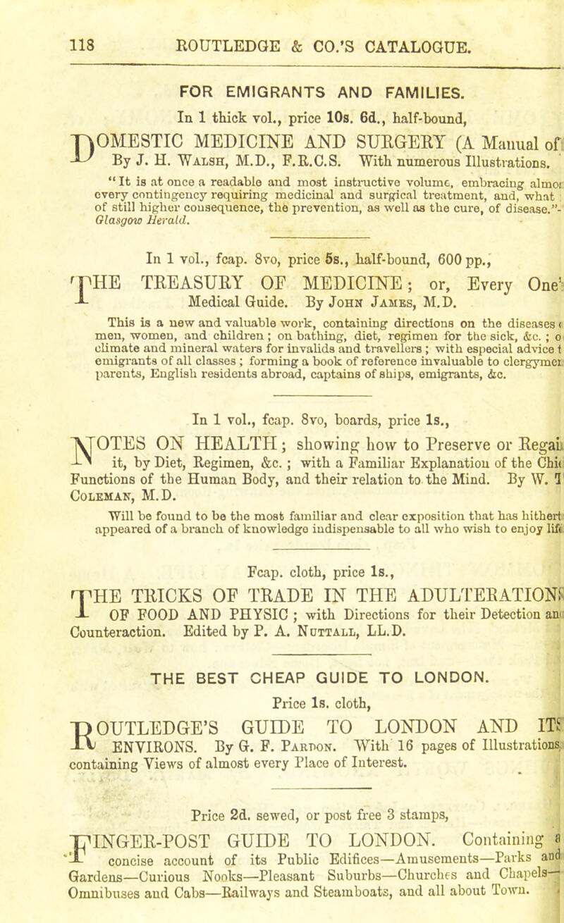 118 ROUTLEDGE & CO.’S CATALOGUE. FOR EMIGRANTS AND FAMILIES. In 1 thick vol., price 10s. 6d,, half-bound, Domestic medicine and surgery (a Manual of By J. H. Walsh, M.D., F.R.C.S. With numerous Illustrations. “ It is at once a readable and most instructive volume, embracing almoi every contingency requiring medicinal and surgical treatment, and, what of still higher consequence, the prevention, as well as the cure, of disease. ”- Glasgow Herald. In 1 vol., fcap. 8vo, price 5s., half-bound, 600 pp., rPHE TREASURY OF MEDICINE; or. Every One’ Medical Guide. By John James, M.D. This is a new and valuable work, containing directions on the diseases < men, women, and children; on bathing, diet, regimen for the sick, &c. ; o climate and mineral waters for invalids and travellers ; with especial advice t emigrants of all classes ; forming a book of reference invaluable to elergymer parents, English residents abroad, captains of ships, emigrants, &c. In 1 vol., fcap. 8vo, boards, price Is., NOTES ON HEALTH; showing how to Preserve or Regal it, by Diet, Regimen, &c.; with a Familiar Explanation of the Chit Functions of the Human Body, and their relation to the Mind. By W. 1 Coleman, M.D. Will be found to be the most familiar and clear exposition that has hithert appeared of a branch of knowledge indispensable to all who wish to enjoy lift Fcap. cloth, price Is., fTHE TRICKS OF TRADE IN THE ADULTERATION!' X OF FOOD AND PHYSIC ; with Directions for their Detection an' Counteraction. Edited by P. A. Nottall, LL.D. THE BEST CHEAP GUIDE TO LONDON. Price Is. cloth, ROUTLEDGE’S GUIDE TO LONDON AND ITS ENVIRONS. By G. F. Part>on. With 16 pages of Illustrations containing Views of almost every Place of Interest. Price 2d. sewed, or post free 3 stamps, HUNGER-POST GUIDE TO LONDON. Containing a X- concise account of its Public Edifices—Amusements—Parks anda Gardens—Curious Nooks—Pleasant Suburbs—Churches and Chapels— Omnibuses and Cabs—Railways and Steamboats, and all about Town. 1