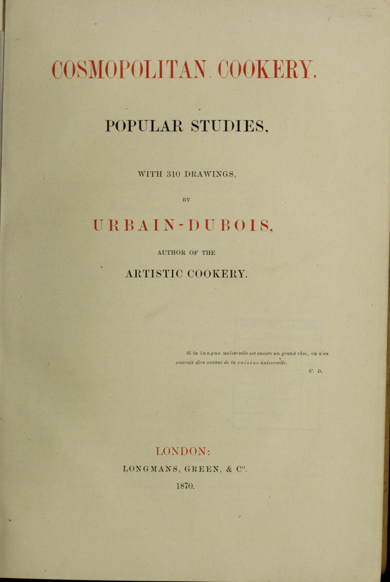 POPULAR STUDIES, WITH 310 DRAWINGS, BY URBAIN-D UBOIS, AUTHOR OF THE ARTISTIC COOKERY. Si la langue universelle est encore un grand rêve, on n'en saurait dire autant de la cuisine universelle. U. D. LONDON: LONGMANS, GREEN, & Cw. 1870.