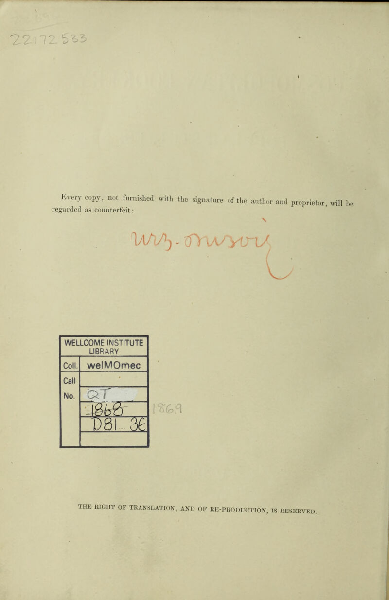 2.2-nz5'63 I Lve,y copy’ not furnished with the signature of the author and proprietor, will be regarded as counterfeit : \ WELLCOME INSTITUTE LIBRARY Coll. welMOmec Call • No. aT j ds m THE RIGHT OF TRANSLATION, AND OF RE PRODUCTION, IS RESERVED.