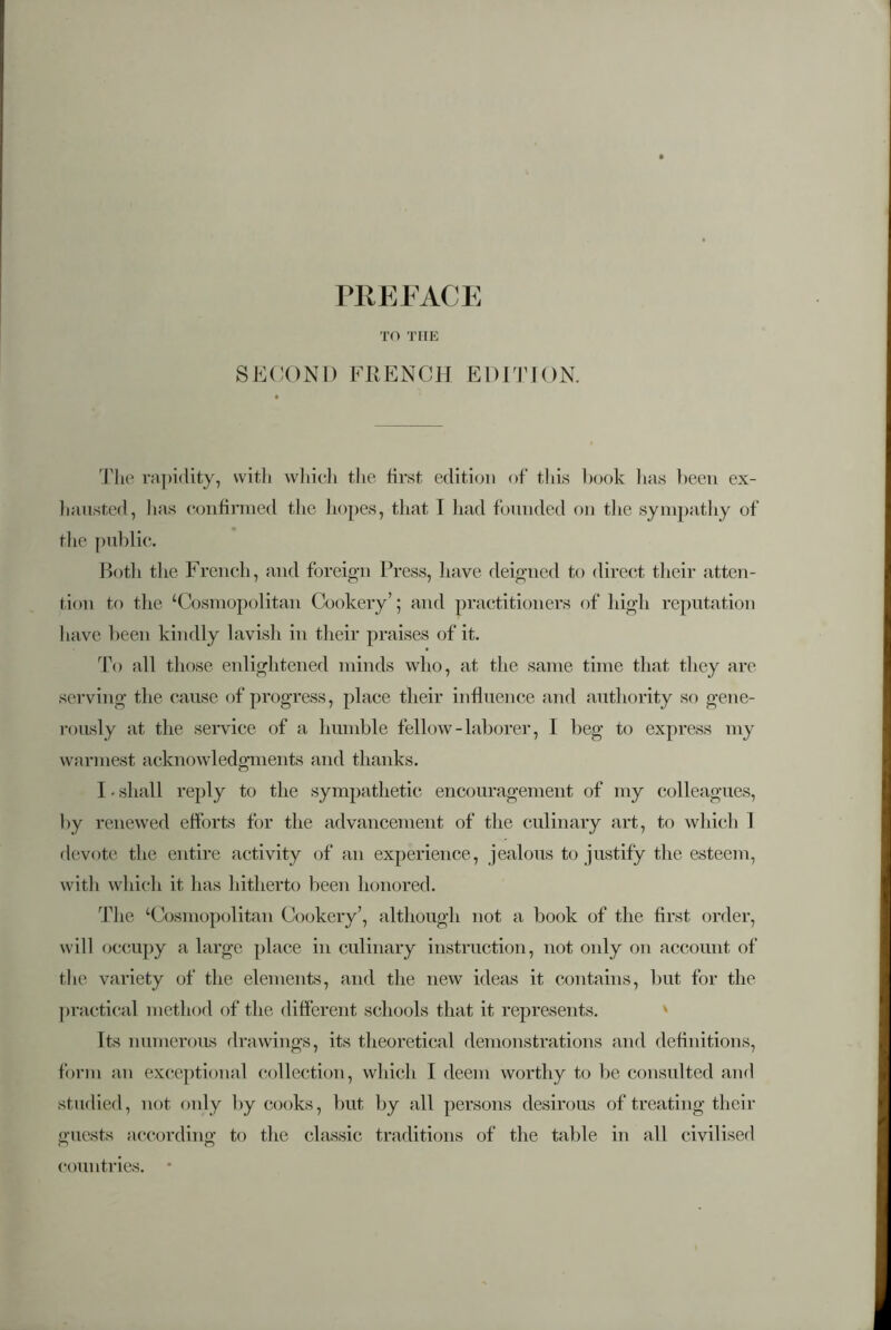 TO THE SECOND FRENCH EDITION. The rapidity, with which the first edition of this book has been ex- hausted, lias confirmed the hopes, that I had founded on the sympathy of the public. Botli the French, and foreign Press, have deigned to direct their atten- tion to the ‘Cosmopolitan Cookery’; and practitioners of high reputation have been kindly lavish in their praises of it. To all those enlightened minds who, at the same time that they are serving the cause of progress, place their influence and authority so gene- rously at the service of a humble fellow-laborer, I beg to express my warmest acknowledgments and thanks. I • shall reply to the sympathetic encouragement of my colleagues, by renewed efforts for the advancement of the culinary art, to which 1 devote the entire activity of an experience, jealous to justify the esteem, with which it has hitherto been honored. The ‘Cosmopolitan Cookery’, although not a book of the first order, will occupy a large place in culinary instruction, not only on account of the variety of the elements, and the new ideas it contains, but for the practical method of the different schools that it represents. Its numerous drawings, its theoretical demonstrations and definitions, form an exceptional collection, which I deem worthy to be consulted and studied, not only by cooks, but by all persons desirous of treating their guests according to the classic traditions of the table in all civilised countries. •