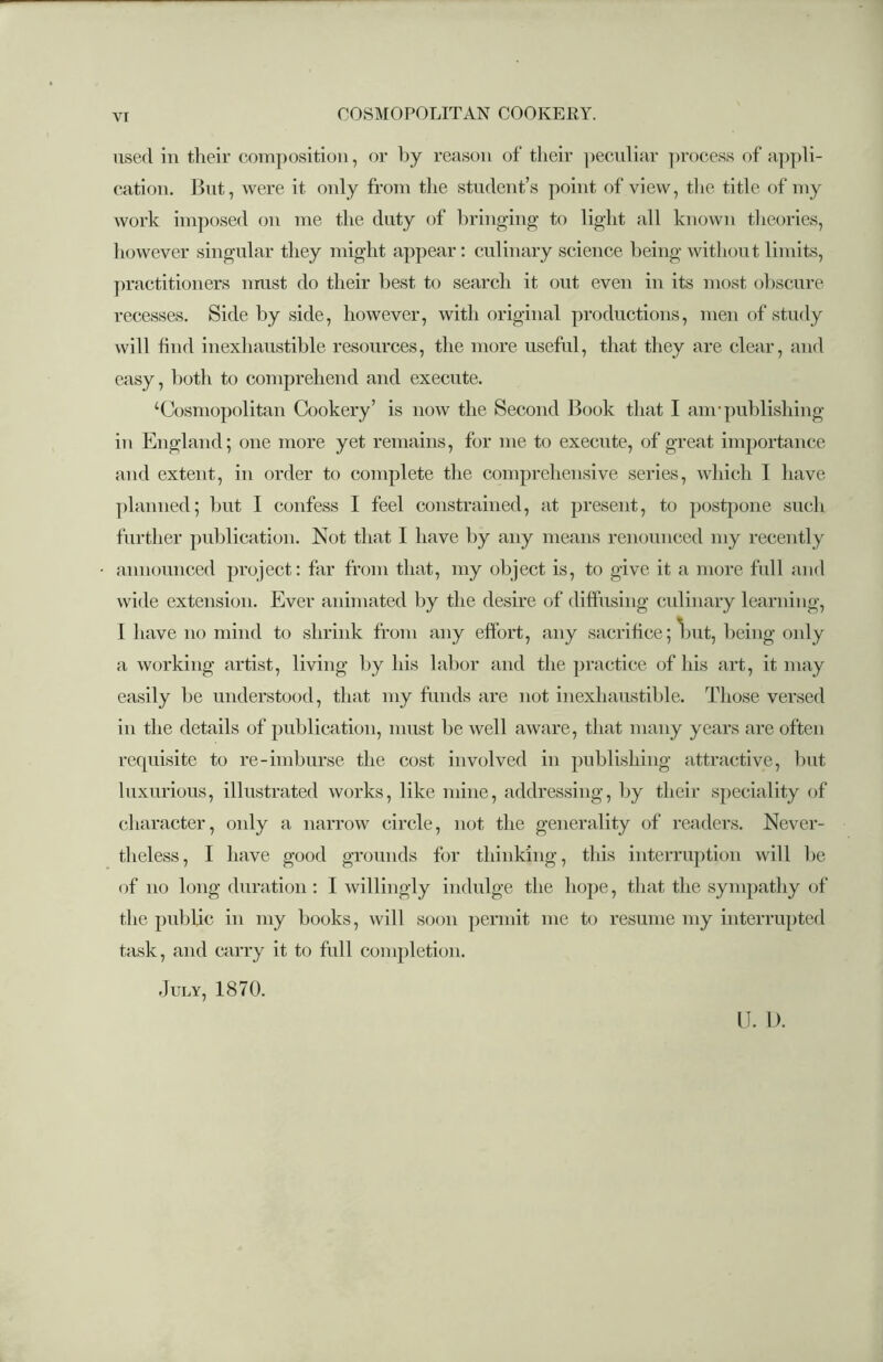 used in their composition, or by reason of their peculiar process of appli- cation. But, were it only from the student’s point of view, the title of my work imposed on me the duty of bringing to light all known theories, however singular they might appear : culinary science being- without limits, practitioners mrust do their best to search it out even in its most obscure recesses. Side by side, however, with original productions, men of study will find inexhaustible resources, the more useful, that they are clear, and easy, both to comprehend and execute. ‘Cosmopolitan Cookery’ is now the Second Book that I am-publishing- in England; one more yet remains, for me to execute, of great importance and extent, in order to complete the comprehensive series, which I have planned; but I confess I feel constrained, at present, to postpone such further publication. Not that I have by any means renounced my recently announced project: far from that, my object is, to give it a more full and wide extension. Ever animated by the desire of diffusing culinary learning, I have no mind to shrink from any effort, any sacrifice; but, being only a working artist, living by his labor and the practice of his art, it may easily be understood, that my funds are not inexhaustible. Those versed in the details of publication, must be well aware, that many years are often requisite to re-imburse the cost involved in publishing attractive, but luxurious, illustrated works, like mine, addressing, by their speciality of character, only a narrow circle, not the generality of readers. Never- theless, I have good grounds for thinking, this interruption will be of no long duration : I willingly indulge the hope, that the sympathy of the public in my books, will soon permit me to resume my interrupted task, and carry it to full completion. .July, 1870. U. 1).