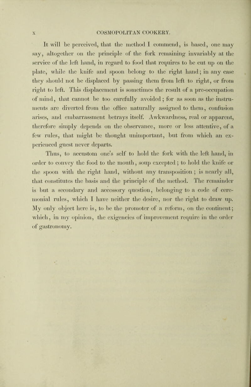 It will be perceived, that the method 1 commend, is based, one may say, altogether on the principle of the fork remaining invariably at the service of the left hand, in regard to food that requires to be cut up on the plate, while the knife and spoon belong to the right hand; in any case they should not be displaced by passing them from left to right, or from right to left. This displacement is sometimes the result of a pre-occupation of mind, that cannot be too carefully avoided; for as soon as the instru- ments are diverted from the office naturally assigned to them, confusion arises, and embarrassment betrays itself. Awkwardness, real or apparent, therefore simply depends on the observance, more or less attentive, of a few rules, that might be thought unimportant, but from which an ex- perienced guest never departs. Thus, to accustom one’s self to hold the fork with the left hand, in order to convey the food to the mouth, soup excepted; to hold the knife or the spoon with the right hand, without any transposition ; is nearly all, that constitutes the basis and the principle of the method. The remainder is but a secondary and accessory question, belonging to a code of cere- monial rules, which I have neither the desire, nor the right to draw up. My only object here is, to be the promoter of a reform, on the continent; which, in my opinion, the exigencies of improvement require in the order of gastronomy.