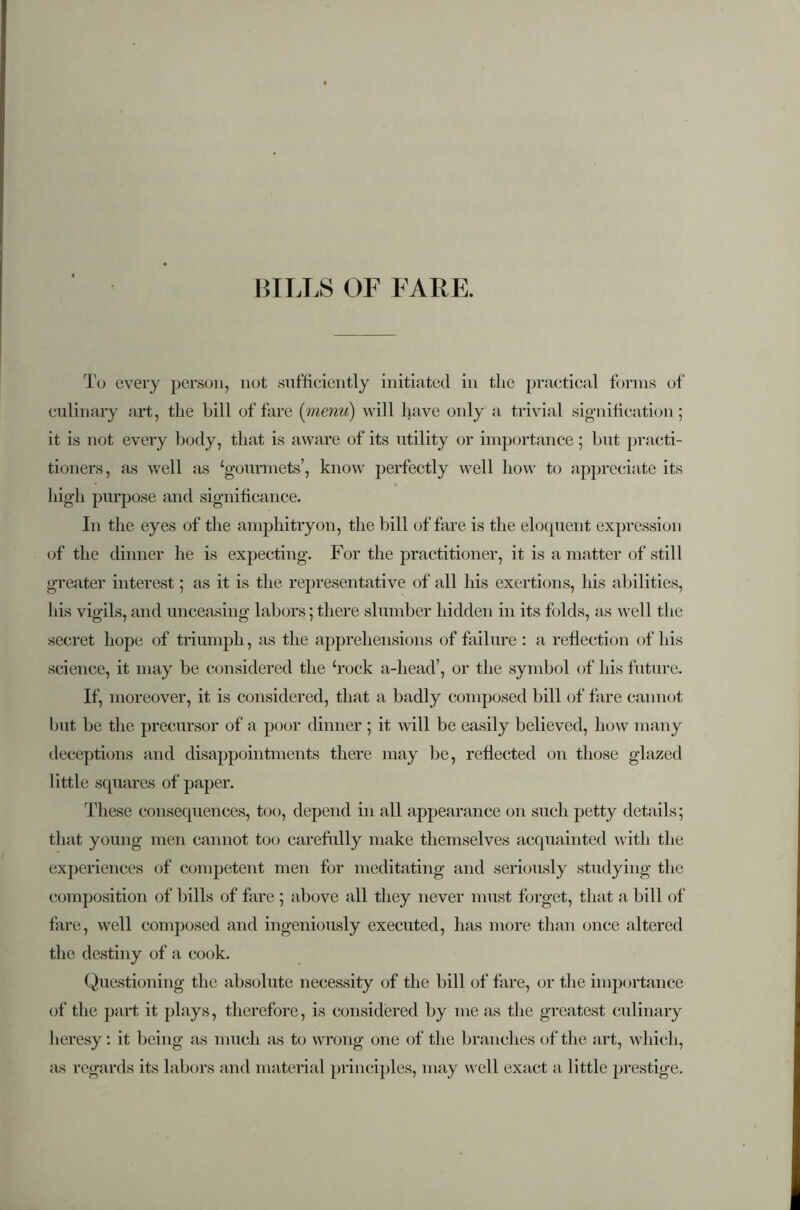 BILLS OF FARE. To every person, not sufficiently initiated in the practical forms of culinary art, the bill of fare (menu) will have only a trivial signification; it is not every body, that is aware of its utility or importance ; but practi- tioners, as well as ‘gourmets’, know perfectly well how to appreciate its high purpose and significance. In the eyes of the amphitryon, the bill of fare is the eloquent expression of the dinner he is expecting. For the practitioner, it is a matter of still greater interest ; as it is the representative of all his exertions, his abilities, his vigils, and unceasing labors;there slumber hidden in its folds, as well the secret hope of triumph, as the apprehensions of failure: a reflection of his science, it may be considered the ‘rock a-head’, or the symbol of his future. If, moreover, it is considered, that a badly composed bill of fare cannot but be the precursor of a poor dinner ; it will be easily believed, how many deceptions and disappointments there may be, reflected on those glazed little squares of paper. These consequences, too, depend in all appearance on such petty details; that young men cannot too carefully make themselves acquainted with the experiences of competent men for meditating and seriously studying the composition of bills of fare ; above all they never must forget, that a bill of fare, well composed and ingeniously executed, has more than once altered the destiny of a cook. Questioning the absolute necessity of the bill of fare, or the importance of the part it plays, therefore, is considered by me as the greatest culinary heresy : it being as much as to wrong one of the branches of the art, which, as regards its labors and material principles, may well exact a little prestige.