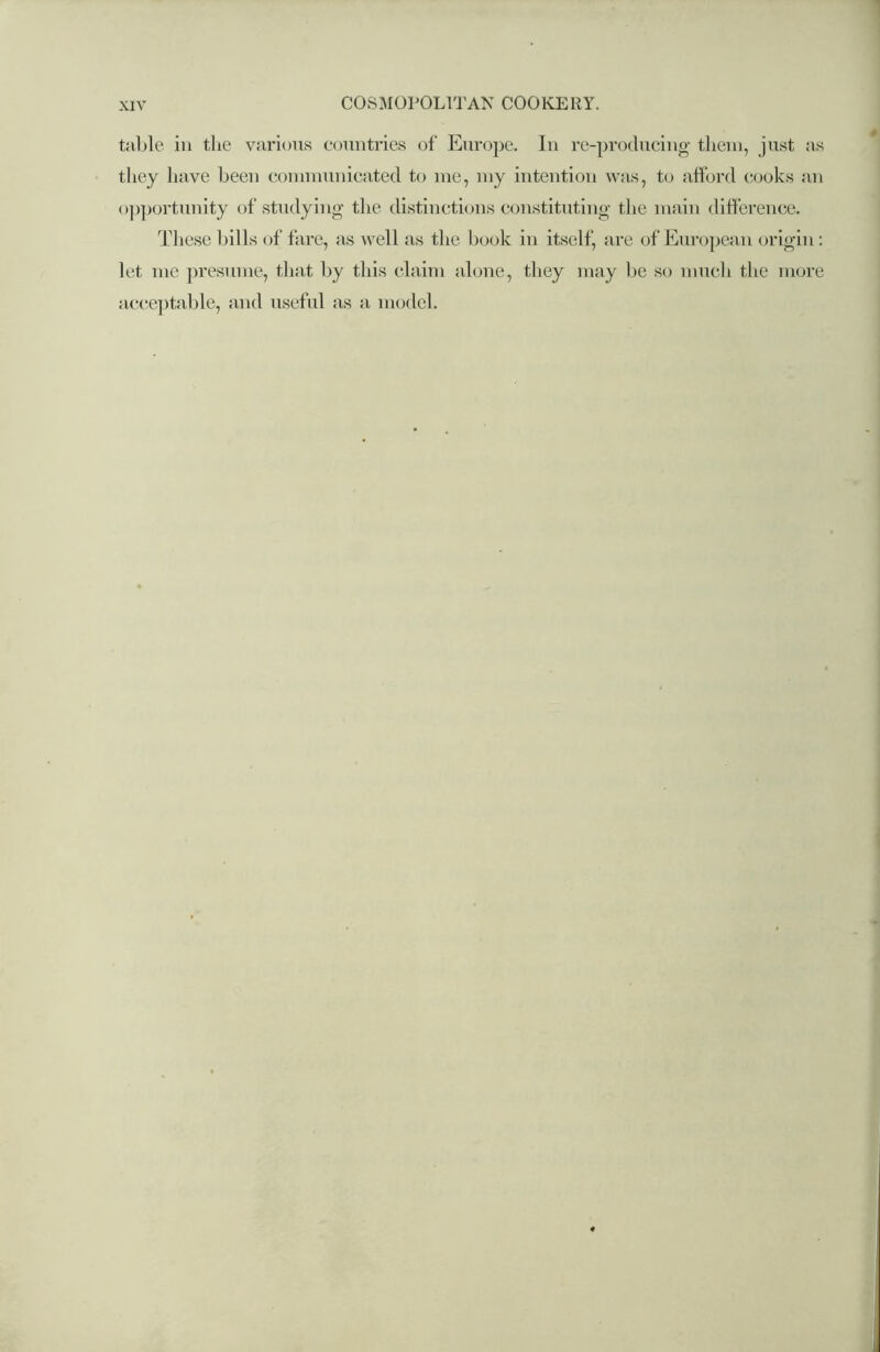 table in the various countries of Europe. In re-producing them, just as they have been communicated to me, my intention was, to afford cooks an opportunity of studying the distinctions constituting the main difference. These bills of fare, as well as the book in itself, are of European origin : let me presume, that by this claim alone, they may be so much the more acceptable, and useful as a model.