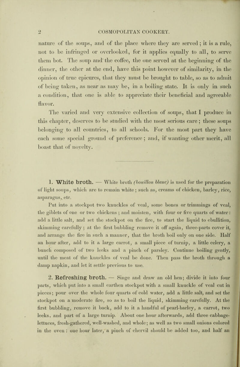 nature of the soups, and of the place where they are served ; it is a rule, not to be infringed or overlooked, for it applies ecpially to all, to serve them hot. The soup and' the coffee, the one served at the beginning of the dinner, the other at the end, have this point however of similarity, in the opinion of true epicures, that they must be brought to table, so as to admit of being taken, as near as may be, in a boiling state. It is only in such a condition, that one is able to appreciate their beneficial and agreeable flavor. The varied and very extensive collection of soups, that I produce in this chapter, deserves to be studied with the most serious care ; these soups belonging to all countries, to all schools. For the most part they have each some special ground of preference; and, if wanting other merit, all boast that of novelty. 1. White broth. — White broth (bouillon blanc) is used for the preparation of light soups, which are to remain white; such as, creams of chicken, barley, rice, asparagus,, etc. Put into a stockpot two knuckles of veal, some bones or trimmings of veal, the giblets of one or two chickens ; and moisten, with four or five quarts of water: add a little salt, and set the stockpot on the tire, to start the liquid to ebullition, skimming carefully ; at the first bubbling remove it off again, three-parts cover it, and arrange the fire in such a manner, that the broth boil only on one side. Half an hour after, add to it a large carrot, a small piece of turnip, a little celery, a bunch composed of two leeks and a pinch of parsley. Continue boiling gently, until the meat of the knuckles of veal be done. Then pass the broth through a damp napkin, and let it settle previous to use. 2. Refreshing broth. — Singe and draw an old lien; divide it into four parts, which put into a small earthen stockpot with a small knuckle of veal cut in pieces; pour over the whole four quarts of cold water, add a little salt, and set the stockpot on a moderate fire, so as to boil the liquid, skimming carefully. At the first bubbling, remove it back, add to it a handful of pearl-barley, a caiTot, two leeks, and part of a large turnip. About one hour afterwards, add three cabbage- lettuces, fresh-gathered, well-washed, and whole; as well as two small onions colored in the oven : one hour later, a pinch of chervil should be added too, and half an