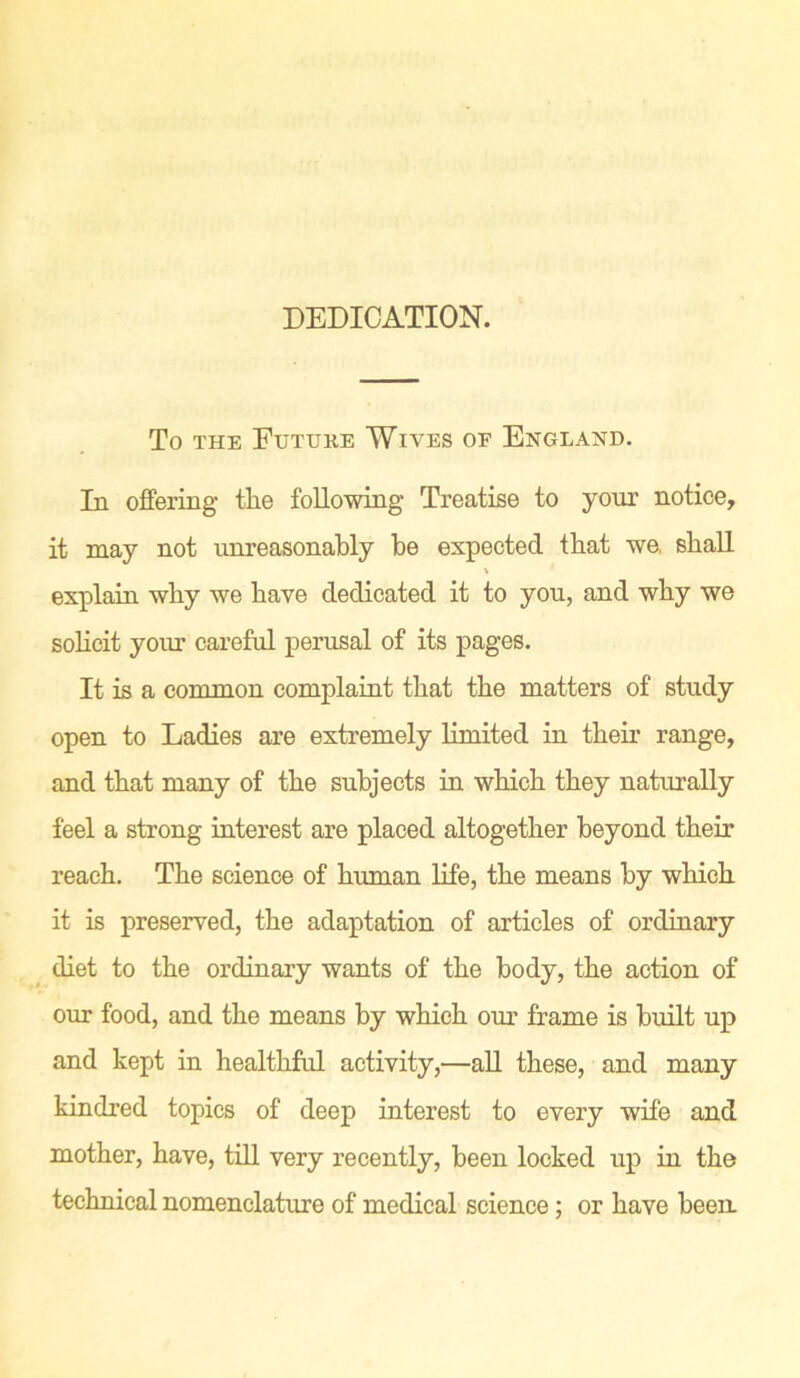 DEDICATION. To the Future Wives of England. In offering the following Treatise to your notice, it may not unreasonably be expected that we, shall \ explain why we have dedicated it to you, and why we solicit your careful perusal of its pages. It is a common complaint that the matters of study open to Ladies are extremely limited in their range, and that many of the subjects in which they naturally feel a strong interest are placed altogether beyond their reach. The science of human life, the means by which it is preserved, the adaptation of articles of ordinary diet to the ordinary wants of the body, the action of our food, and the means by which our frame is built up and kept in healthful activity,—all these, and many kindred topics of deep interest to every wife and mother, have, till very recently, been locked up in the technical nomenclature of medical science; or have been.