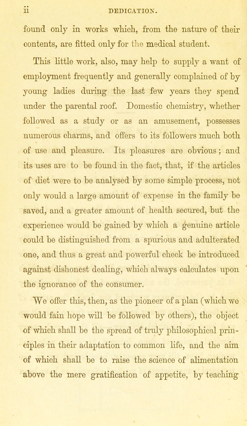 found only in works which, from the nature of their contents, are fitted only for the medical student. This little work, also, may help to supply a want of employment frequently and generally complained of by young ladies during the last few years they spend under the parental roof. Domestic chemistry, whether followed as a study or as an amusement, possesses numerous charms, and offers to its followers much both of use and pleasure. Its pleasures are obvious; and its uses are to be found in the fact, that, if the articles of diet were to be analysed by some simple process, not only would a large amount of expense in the family be saved, and a greater amount of health secured, but the experience would be gained by which a genuine article could be distinguished from a spurious and adulterated one, and thus a great and powerful check be introduced against dishonest dealing, which always calculates upon the ignorance of the consumer. We offer this, then, as the pioneer of a plan (which we would fain hope will be followed by others), the object of which shall be the spread of truly philosophical prin- ciples in their adaptation to common life, and the aim of which shall be to raise the science of alimentation above the mere gratification of appetite, by teaching