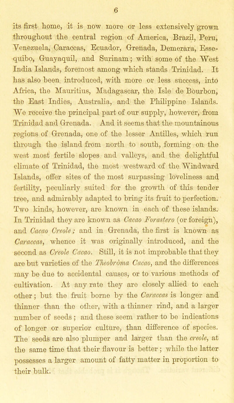 its first liome, it is now more or less extensively grown tlirougliout the central region of America, Brazil, Peru, Venezuela, Caraceas, Ecuador, Grenada, Demerara, Esse- quibo, Guayaquil, and Surinam; with some of the West India Islands, foremost among which stands Trinidad. It has also been introduced, with more or less success, into Africa, the Mauritius, Madagascar, the Isle de Bourbon, the East Indies, Australia, and the Philippine Islands. We receive the principal part of our supply, however, from Trinidad and Grenada. And it seems that the mountainous regions of Grenada, one of the lesser Antilles, which run through the island from north to south, forming on the west most fertile slopes and valleys, and the delightful climate of Trinidad, the most westward of the Windward Islands, offer sites of the most surpassing loveliness and fertility, peculiarly suited for the growth of this tender tree, and admirably adapted to bring its fruit to perfection. Two kinds, however, are known in each of these islands. In Trinidad they are known as Cacao Forastero (or foreign), and Cacao Creole; and in Grenada, the first is known as Caraceas, whence it was originally introduced, and the second as Creole Cacao. Still, it is not improbable that they are but varieties of the Theolrdma Cacao, and the differences inay be due to accidental causes, or to various methods of cultivation. At any rate they are closely allied to each other; but the fruit borne by the Caraceas is longer and thinner than the other, with a thinner rind, and a larger number of seeds ; and these seem rather to be indications of longer or superior culture, than difference of species. The seeds are also plumper and larger than the creole, at the same time that their flavour is better ; while the latter possesses a larger amount of fatty matter in proportion to their bulk.