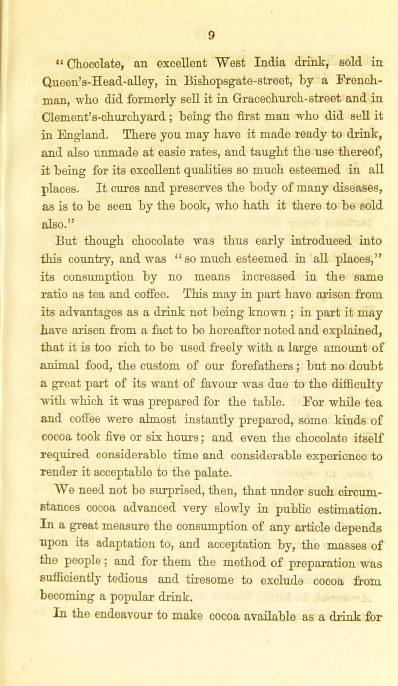 “Chocolate, an excellent West India drink, sold in Queen’s-Head-alley, in Bishopsgate-street, by a French- man, who did formerly sell it in Gracechurch-street and in Clement’s-churchyard; being the first man who did sell it in England. There you may have it made ready to drink, and also unmade at easie rates, and taught the use thereof, it being for its excellent qualities so much esteemed in all places. It cures and preserves the body of many diseases, as is to be seen by the book, who hath it there to be sold also.” But though chocolate was thus early introduced into this country, and was “ so much esteemed in all places,” its consumption by no means increased in the same ratio as tea and coffee. This may in part have arisen from its advantages as a drink not being known ; in part it may have arisen from a fact to be hereafter noted and explained, that it is too rich to be used freely with a large amount of animal food, the custom of our forefathers; but no doubt a great part of its want of favour was due to the difficulty with which it was prepared for the table. For while tea and coffee were almost instantly prepared, some kinds of cocoa took five or six hours; and even the chocolate itself required considerable time and considerable experience to render it acceptable to the palate. We need not be surprised, then, that under such circum- stances cocoa advanced very slowly in public estimation. In a great measure the consumption of any article depends upon its adaptation to, and acceptation by, the masses of the people; and for them the method of preparation was sufficiently tedious and tiresome to exclude cocoa from becoming a popular drink. In the endeavour to make cocoa available as a drink for