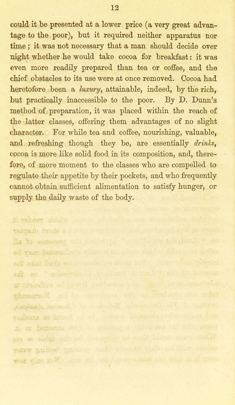 could it be presented at a lower price (a very great advan- tage to the poor), but it required neither apparatus nor time; it was not necessary that a man should decide over night whether he would take cocoa for breakfast: it was even more readily prepared than tea or coffee, and the chief obstacles to its use were at once removed. Cocoa had heretofore been a luxury, attainable, indeed, by the rich, but practically inaccessible to the poor. By D. Dunn’s method of preparation, it was placed within the reach of the latter classes, offering them advantages of no slight character. For while tea and coffee, nourishing, valuable, and refreshing though they be, are essentially drinks, cocoa is more like solid food in its composition, and, there- fore, of more moment to the classes who are compelled to regulate their appetite by their pockets, and who frequently cannot obtain sufficient alimentation to satisfy hunger, or supply the daily waste of the body.