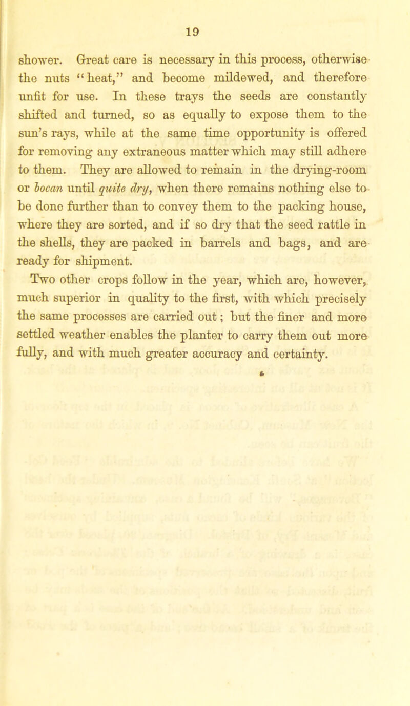 shower. Great care is necessary in this process, otherwise the nuts “ heat,” and become mildewed, and therefore unfit for use. In these trays the seeds are constantly shifted and turned, so as equally to expose them to the sun’s rays, while at the same time opportunity is offered for removing any extraneous matter which may still adhere to them. They are allowed to remain in the drying-room or bocan until quite dry, when there remains nothing else to be done further than to convey them to the packing house, where they are sorted, and if so dry that the seed rattle in the shells, they are packed in barrels and bags, and are ready for shipment. Two other crops follow in the year, which are, however, much superior in quality to the first, with which precisely the same processes are carried out; but the finer and more settled weather enables the planter to carry them out more fully, and with much greater accuracy and certainty.