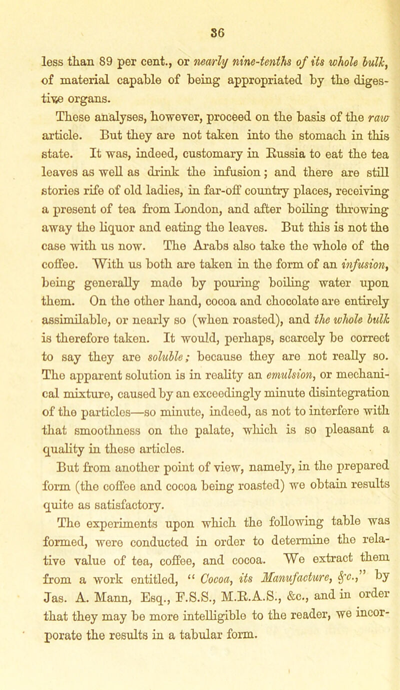 less than 89 per cent., or nearly nine-tenths of its whole hulk, of material capable of being appropriated by the diges- tive organs. These analyses, however, proceed on the basis of the rata article. But they are not taken into the stomach in this state. It was, indeed, customary in Russia to eat the tea leaves as well as drink the infusion; and there are still stories rife of old ladies, in far-off country places, receiving a present of tea from London, and after boiling throwing away the liquor and eating the leaves. But this is not the case with us now. The Arabs also take the whole of the coffee. With us both are taken in the form of an infusion, being generally made by pouring boiling water upon them. On the other hand, cocoa and chocolate are entirely assimilable, or nearly so (when roasted), and the whole hulk is therefore taken. It would, perhaps, scarcely be correct to say they are soluble; because they are not really so. The apparent solution is in reality an emulsion, or mechani- cal mixture, caused by an exceedingly minute disintegration of the particles—so minute, indeed, as not to interfere with that smoothness on the palate, which is so pleasant a quality in these articles. But from another point of view, namely, in the prepared form (the coffee and cocoa being roasted) we obtain results quite as satisfactory. The experiments upon which the following table was formed, were conducted in order to determine the rela- tive value of tea, coffee, and cocoa. We extract them from a work entitled, “ Cocoa, its Manufacture, Sfc., by Jas. A. Mann, Esq., E.S.S., M.R.A.S., &c., and in order that they may be more intelligible to the reader, we incor- porate the results in a tabular form.