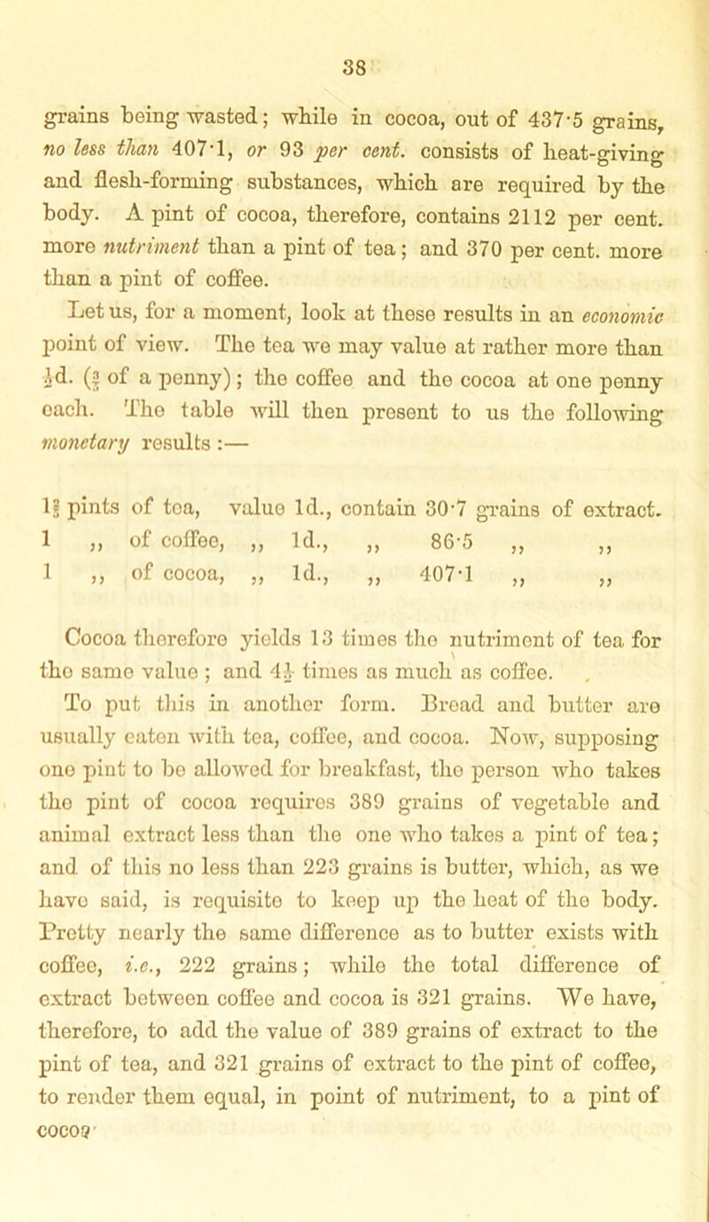 grains being wasted; while in cocoa, out of 437'5 grains, no less than 407'1, or 93 per cent, consists of lieat-giving and flesh-forming substances, which are required by the body. A pint of cocoa, therefore, contains 2112 per cent, more nutriment than a pint of tea; and 370 per cent, more than a pint of coffee. Let us, for a moment, look at these results in an economic point of view. The tea we may value at rather more than Id. (j! of a penny); the coffee and tho cocoa at one penny each. The table will then present to us the following monetary results:— 1§ pints of tea, value Id., contain 30-7 grains of extract. 1 „ of coffee, „ Id., „ 86-5 „ „ 1 ,, of cocoa, ,, Id., ,, 407-1 ,, ,, Cocoa therefore yields 13 times the nutriment of tea for the same value ; and 41- times as much as coffee. To put this in another form. Bread and butter are usually eaten with tea, coffee, and cocoa. Now, supposing ono pint to bo allowed for breakfast, tho person who takes tho pint of cocoa requires 389 grains of vegetable and animal extract less than the one who takes a pint of tea; and of this no less than 223 grains is butter, which, as we have said, is requisite to keep up the heat of the body. Pretty nearly the same difference as to butter exists with coffee, i.e.} 222 grains; while the total difference of extract between coffee and cocoa is 321 grains. We have, therefore, to add the value of 389 grains of extract to the pint of tea, and 321 grains of extract to the pint of coffee, to render them equal, in point of nutriment, to a pint of cocos