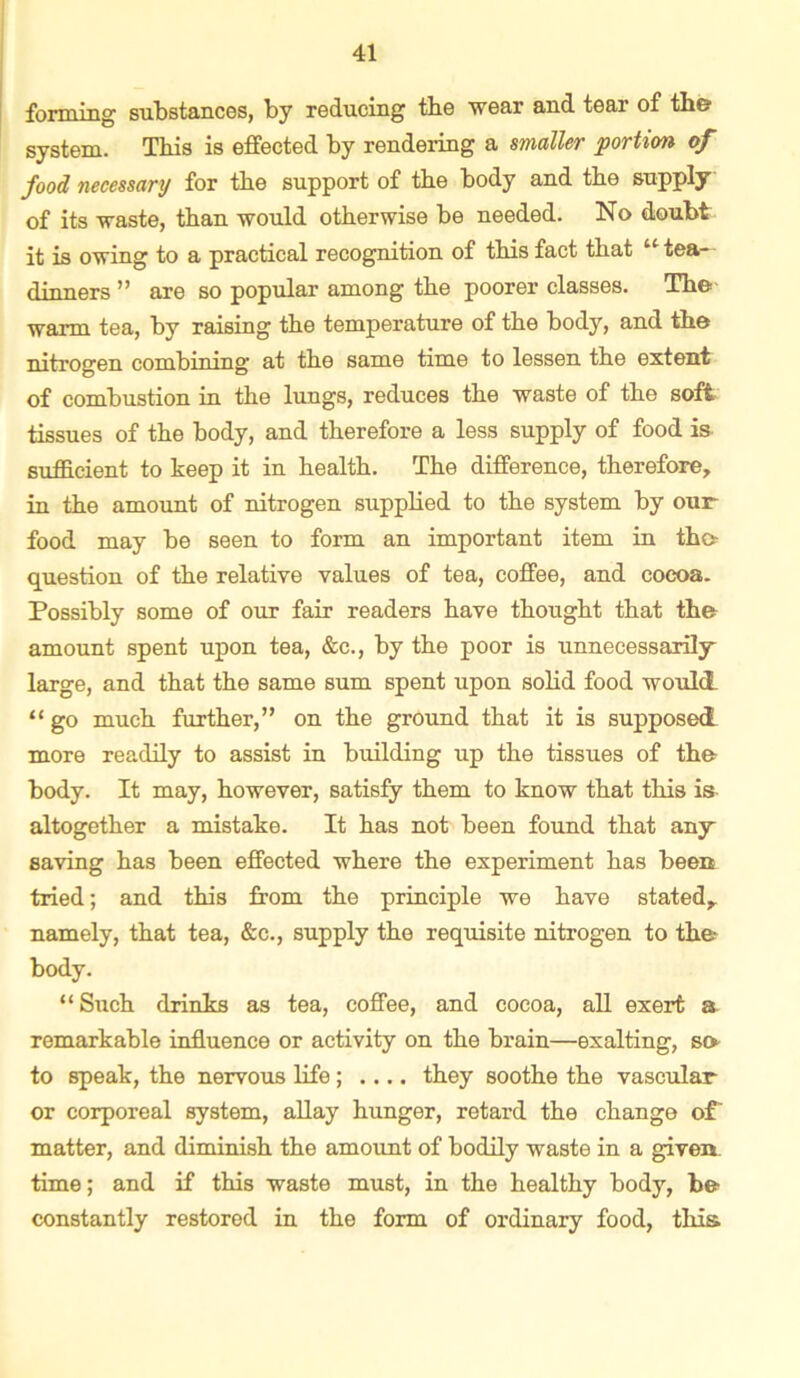 forming substances, by reducing tbe wear and tear of the system. This is effected by rendering a smaller 'portion of food necessanj for tbe support of tbe body and tbe supply of its waste, than would otherwise be needed. No doubt it is owing to a practical recognition of tbisfact tbat “tea- dinners ” are so popular among tbe poorer classes. Tbe warm tea, by raising tbe temperature of tbe body, and tbe nitrogen combining at tbe same time to lessen tbe extent of combustion in tbe lungs, reduces tbe waste of tbe soft tissues of tbe body, and therefore a less supply of food is sufficient to keep it in health. Tbe difference, therefore, in tbe amount of nitrogen suppbed to tbe system by our food may be seen to form an important item in tho question of tbe relative values of tea, coffee, and cocoa. Possibly some of our fair readers have thought tbat tbe amount spent upon tea, &c., by tbe poor is unnecessarily large, and that tbe same sum spent upon sobd food would “ go much further,” on tbe ground tbat it is supposed more readily to assist in building up tbe tissues of tbe body. It may, however, satisfy them to know tbat this is altogether a mistake. It has not been found tbat any saving has been effected where tbe experiment has been tried; and this from tbe principle we have stated, namely, tbat tea, &c., supply tbe requisite nitrogen to the body. “Such drinks as tea, coffee, and cocoa, all exert a remarkable influence or activity on tbe brain—exalting, so to speak, tbe nervous life; .... they soothe tbe vascular or corporeal system, allay hunger, retard tbe change of' matter, and diminish tbe amount of bodily waste in a given- time ; and if this waste must, in tbe healthy body, be- constantly restored in tbe form of ordinary food, this.