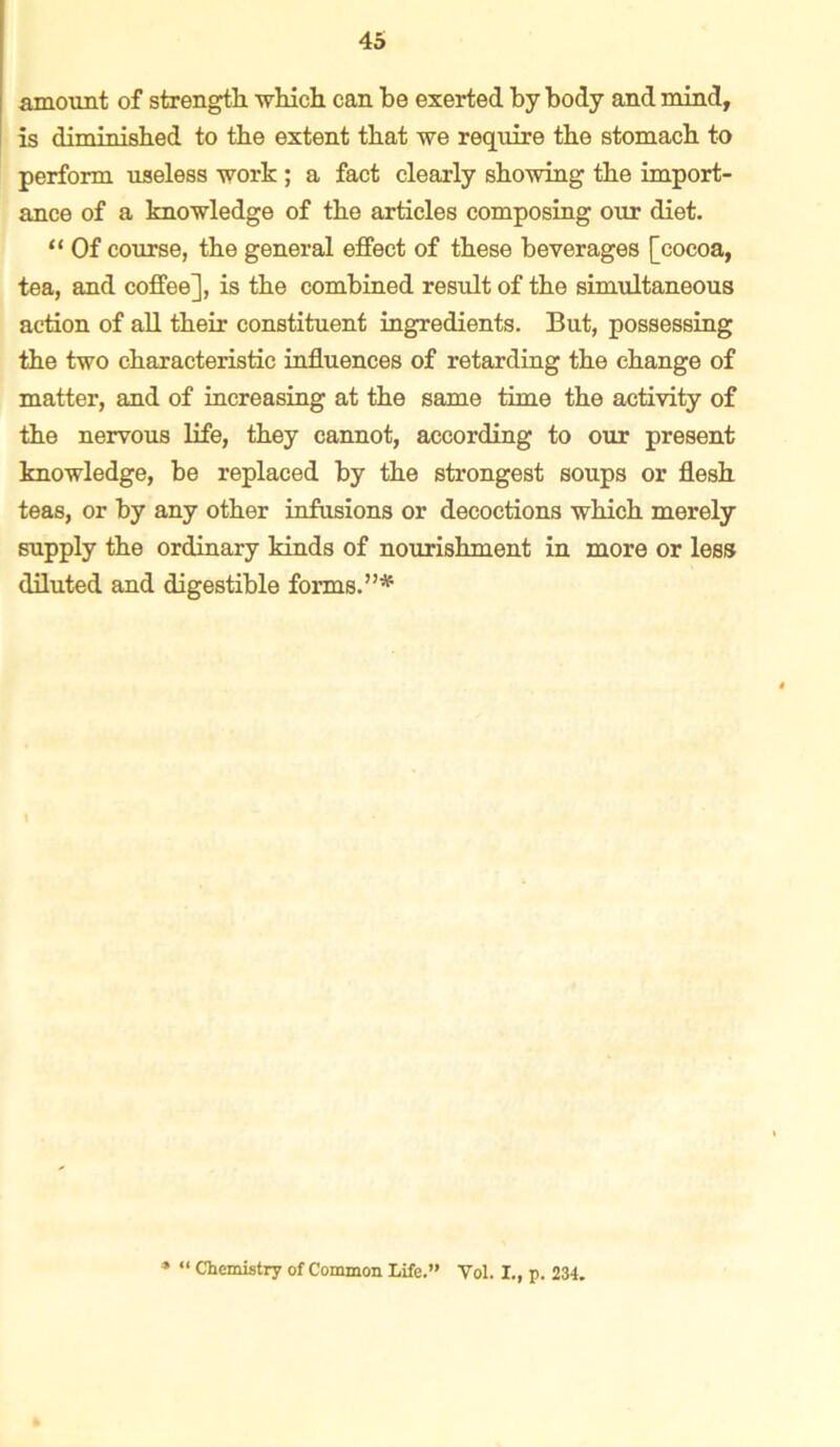 amount of strength -which can be exerted by body and mind, is diminished to the extent that we require the stomach to perform useless work ; a fact clearly showing the import- ance of a knowledge of the articles composing our diet. “ Of course, the general effect of these beverages [cocoa, tea, and coffee], is the combined result of the simultaneous action of all their constituent ingredients. But, possessing the two characteristic influences of retarding the change of matter, and of increasing at the same time the activity of the nervous life, they cannot, according to our present knowledge, be replaced by the strongest soups or flesh teas, or by any other infusions or decoctions which merely supply the ordinary kinds of nourishment in more or less diluted and digestible forms. ”* “ Chemistry of Common Life.” Vol. I., p. 234.