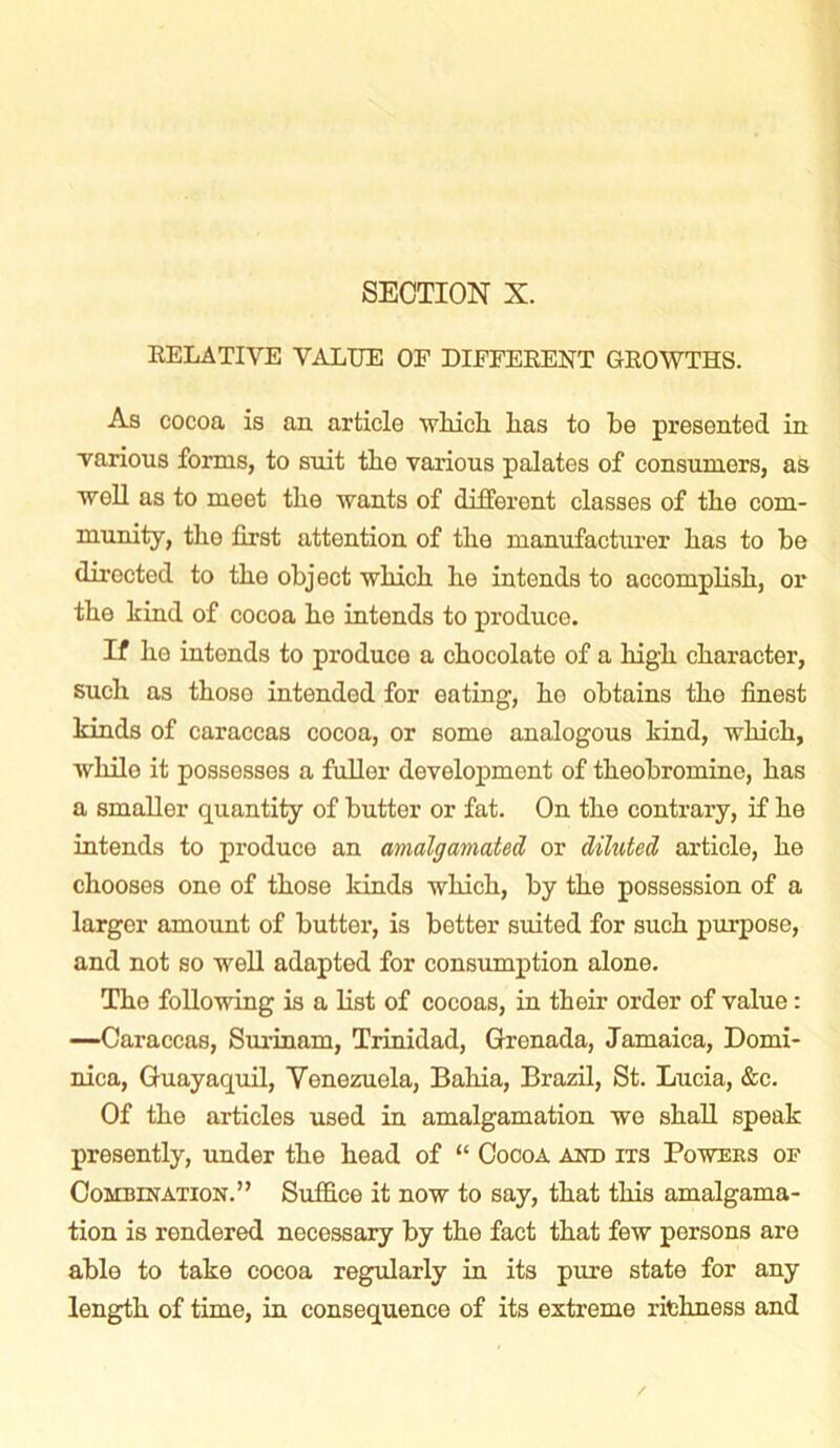 RELATIVE VALUE OF DIFFERENT GROWTHS. As cocoa is an article which lias to be presented in ■various forms, to suit the various palates of consumers, as ■well as to meet the wants of different classes of the com- munity, the first attention of the manufacturer has to be directed to the object which he intends to accomplish, or the hind of cocoa he intends to produce. If he intends to produce a chocolate of a high character, such as those intended for eating, he obtains the finest hinds of caraccas cocoa, or some analogous hind, which, while it possesses a fuller development of theobromine, has a smaller quantity of butter or fat. On the contrary, if he intends to produco an amalgamated or diluted article, he chooses one of those hinds which, by the possession of a larger amount of butter, is better suited for such purpose, and not so well adapted for consumption alone. The following is a list of cocoas, in their order of value: —Caraccas, Surinam, Trinidad, Grenada, Jamaica, Domi- nica, Guayaquil, Venezuela, Bahia, Brazil, St. Lucia, &c. Of the articles used in amalgamation wo shall speah presently, under the head of “ Cocoa and its Powers of Combination.” Suffice it now to say, that this amalgama- tion is rendered necessary by the fact that few persons are able to tahe cocoa regularly in its pure state for any length of time, in consequence of its extreme richness and /