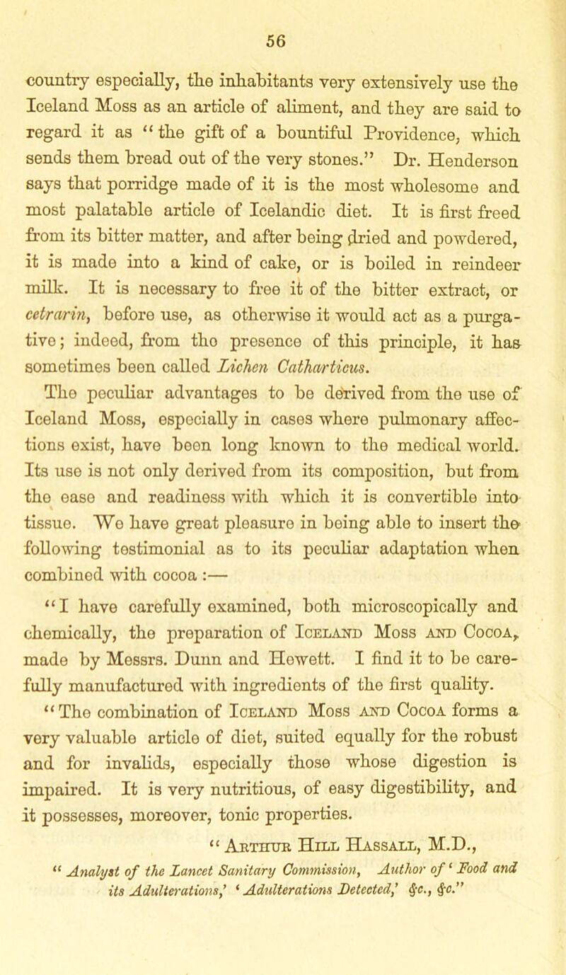 country especially, the inhabitants very extensively use the Iceland Moss as an article of aliment, and they are said to regard it as “ the gift of a bountiful Providence, which sends them bread out of the very stones.” Dr. Henderson says that porridge made of it is the most wholesome and most palatable article of Icelandic diet. It is first freed from its bitter matter, and after being dried and powdered, it is made into a kind of cake, or is boiled in reindeer milk. It is necessary to free it of the bitter extract, or cetrarin, before use, as otherwise it would act as a purga- tive ; indeed, from tho presence of this principle, it has sometimes been called Lichen Cathwrticus. Tho peculiar advantages to be derived from the use of Iceland Moss, especially in cases where pulmonary affec- tions exist, have been long known to the medical world. Its use is not only derived from its composition, but from the ease and readiness with which it is convertible into tissue. Wo have great pleasure in being able to insert the following testimonial as to its peculiar adaptation when combined with cocoa :— “I have carefully examined, both microscopically and chemically, the preparation of Iceland Moss and Cocoa, made by Messrs. Dunn and Howett. I find it to be care- fully manufactured with ingredients of the first quality. “The combination of Iceland Moss and Cocoa forms a very valuable article of diet, suited equally for the robust and for invalids, especially those whose digestion is impaired. It is very nutritious, of easy digestibility, and it possesses, moreover, tonic properties. “ Arthur Hill Hassall, M.D., “ Analyst of the Lancet Sanitary Commission, Author of ‘ Food and its Adulterations’ ‘ Adulterations Detected,’ §c., §c.”