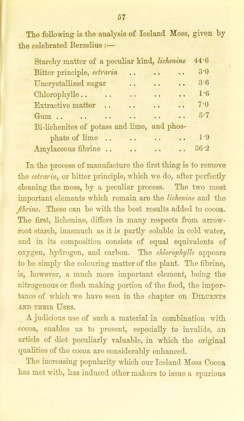 The following is the analysis of Iceland Moss, given by the celebrated Berzelius :— Starchy matter of a peculiar kind, lichenine Bitter principle, cetrarin Uncrystallized sugar .. .. .. Chlorophylle.. Extractive matter .. .. .. Gum .. Bi-lichenites of potass and lime, and phos- phate of lime .. Amylaceous fibrine .. 44-6 3-0 3-6 1-6 7-0 3-7 1-9 36-2 In the process of manufacture the first thing is to remove the cetrarin, or bitter principle, which we do, after perfectly cleaning the moss, by a peculiar process. The two most important elements which remain are the lichenine and the fibrine. These can be with the best results added to cocoa. The first, lichenine, differs in many respects from arrow- root starch, inasmuch as it is partly soluble in cold water, and in its composition consists of equal equivalents of oxygen, hydrogen, and carbon. The chlorophylle appears to be simply the colouring matter of the plant. The fibrine, is, however, a much more important element, being the nitrogenous or flesh making portion of the food, the impor- tance of which we have seen in the chapter on Diluents and the in Uses. A judicious use of such a material in combination with cocoa, enables us to present, especially to invalids, an article of diet peculiarly valuable, in which the original qualities of the cocoa are considerably enhanced. The increasing popularity which our Iceland Moss Cocoa has met with, has induced other makers to issue a spurious