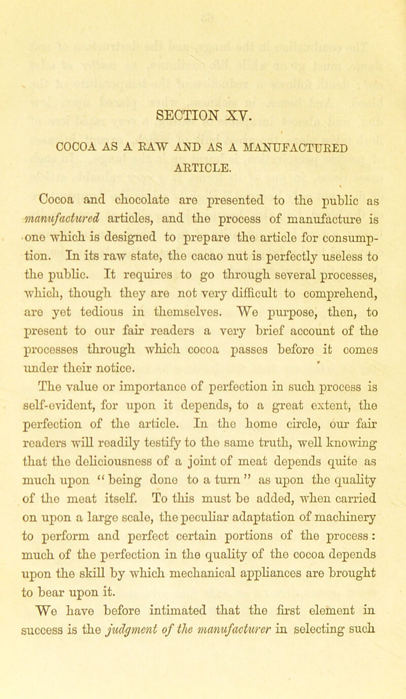 COCOA AS A RAW AND AS A MANUFACTURED ARTICLE. Cocoa and chocolate are presented to the public as manufactured articles, and the process of manufacture is one which is designed to prepare the article for consump- tion. In its raw state, the cacao nut is perfectly useless to the public. It requires to go through several processes, which, though they are not very difficult to comprehend, are yet tedious in themselves. Wo purpose, then, to present to our fair readers a very brief account of the processes through which cocoa passes before it comes under their notice. The value or importance of perfection in such process is self-evident, for upon it depends, to a great extent, the perfection of the article. In the home circle, our fair readers will readily testify to tho same truth, well knowing that the doliciousness of a joint of meat depends quite as much upon “ being done to a turn ” as upon the quality of tho meat itself. To this must be added, when carried on upon a large scale, the peculiar adaptation of machinery to perform and perfect certain portions of the process: much of the perfection in the quality of the cocoa depends upon the skill by which mechanical appliances are brought to bear upon it. We have before intimated that the first element in success is the judgment of the manufacturer in selecting such
