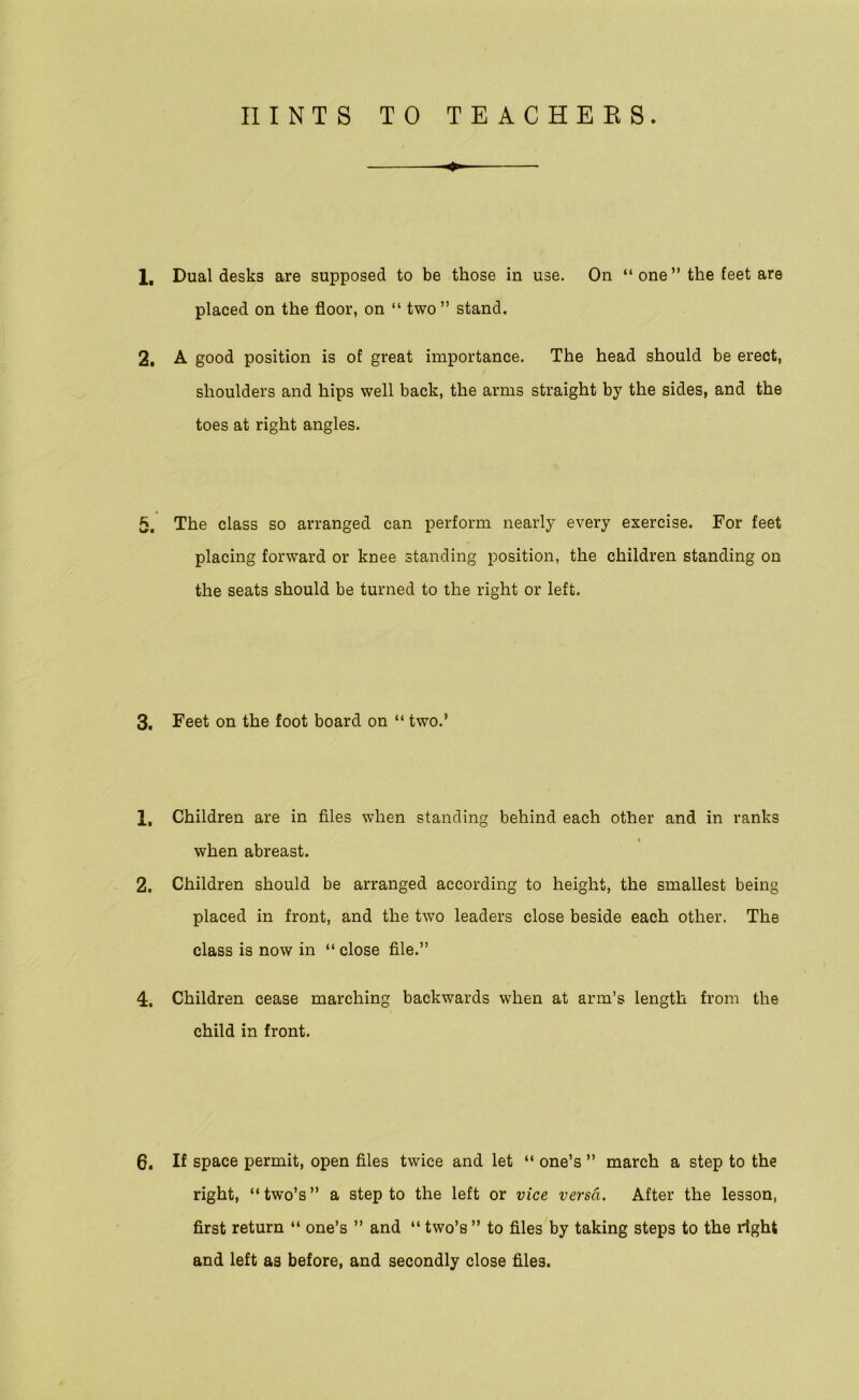 1, Dual desks are supposed to be those in use. On “ one ” the feet are placed on the floor, on “ two ” stand. 2. A good position is of great importance. The head should be erect, shoulders and hips well back, the arms straight by the sides, and the toes at right angles. 5. The class so arranged can perform nearly every exercise. For feet placing forward or knee standing position, the children standing on the seats should be turned to the right or left. 3. Feet on the foot board on “ two.’ 1, Children are in files when standing behind each other and in ranks when abreast. 2. Children should be arranged according to height, the smallest being placed in front, and the two leaders close beside each other. The class is now in “ close file.” 4. Children cease marching backwards when at arm’s length from the child in front. 6. If space permit, open files twice and let “ one’s ” march a step to the right, “ two’s ” a step to the left or vice versa. After the lesson, first return “ one’s ” and “ two’s ” to files by taking steps to the right and left as before, and secondly close files.