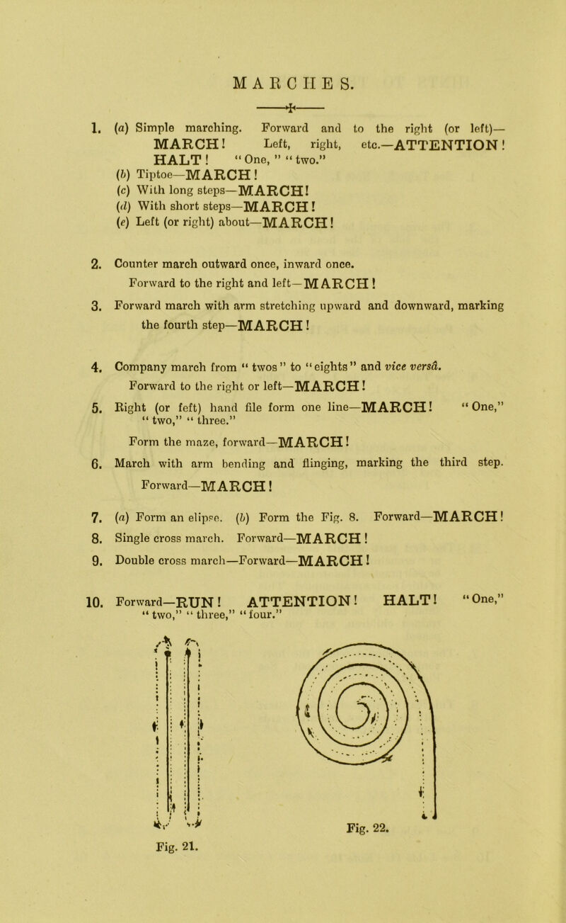 ^ 1. (a) Simple marching. Forward and to the right (or left)— MARCH! Left, right, etc.—ATTENTION! HALT ! “ One, ” “ two.” (/;) Tiptoe-MARCH! (c) With long steps—MARCH! {(1) With short steps—MARCH! (e) Left (or right) about—MARCH! 2. Counter march outward once, inward once. Forward to the right and left—MARCH 1 3. Forward march with arm stretching upward and downward, marking the fourth step—MARCH! 4, Company march from “ twos ” to “ eights ” and vice versa. Forward to the right or left—MARCH! 5. Eight (or feft) hand file form one line—MARCH! “One,” “ two,” “ three.” Form the maze, forward— MARCH! 6, March with arm bending and flinging, marking the third step. Forward-MARCH! 7. (a) Form an elippe. {h) Form the Fig. 8. Forward—MARCH! 8. Single cross march. Forward—MARCH ! 9, Double cross march—Forward— MARCH! 10. Forward—RUN! ATTENTION! HALT! “One,” “two,” “three,” “four.” Fig. 21. Fig. 22.