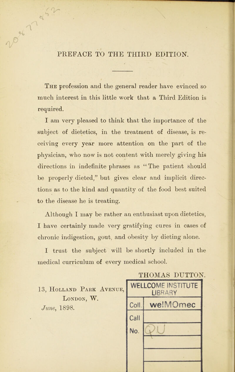 PREFACE TO THE THIRD EDITION. The profession and the general reader have evinced so much interest in this little work that a Third Edition is required. I am very pleased to think that the importance of the subject of dietetics, in the treatment of disease, is re- ceiving every year more attention on the part of the physician, who now is not content with merely giving his directions in indefinite phrases as “The patient should be properly dieted,” but gives clear and implicit direc- tions as to the kind and quantity of the food best suited to the disease he is treating. Although I may be rather an enthusiast upon dietetics, I have certainly made very gratifying cures in cases of chronic indigestion, gout, and obesity by dieting alone. I trust the subject will be shortly included in the medical curriculum of every medical school. THOMAS DUTTON. 13, Holland Park Avenue, London, W. June, 1898. WELLCOME INSTITUTE LIBRARY Coll. welMQmec Call No. [ \y l I Hr w