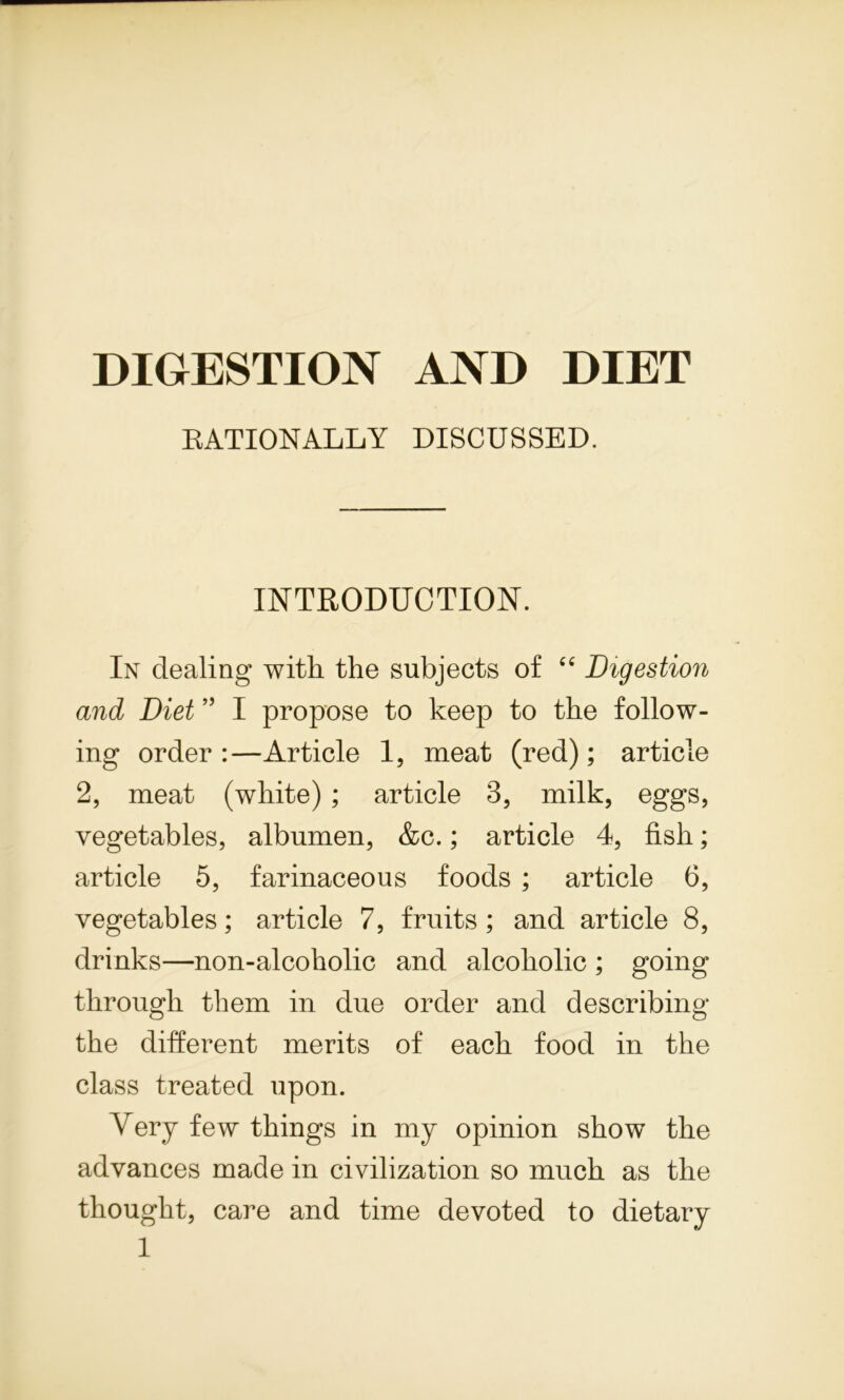 DIGESTION AND DIET RATIONALLY DISCUSSED. INTRODUCTION. In dealing with the subjects of 44 Digestion and Diet ” I propose to keep to the follow- ing order :—Article 1, meat (red); article 2, meat (white) ; article 3, milk, eggs, vegetables, albumen, &c.; article 4, fish; article 5, farinaceous foods ; article 6, vegetables; article 7, fruits ; and article 8, drinks—non-alcoholic and alcoholic ; going through them in due order and describing the different merits of each food in the class treated upon. Very few things in my opinion show the advances made in civilization so much as the thought, care and time devoted to dietary