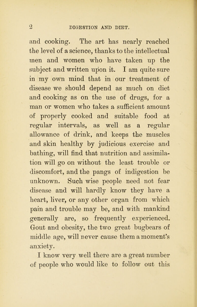 and cooking. The art has nearly reached the level of a science, thanks to the intellectual men and women who have taken up the subject and written upon it. I am quite sure in my own mind that in our treatment of disease we should depend as much on diet and cooking as on the use of drugs, for a man or women who takes a sufficient amount of properly cooked and suitable food at regular intervals, as well as a regular allowance of drink, and keeps the muscles and skin healthy by judicious exercise and bathing, will find that nutrition and assimila- tion will go on without the least trouble or discomfort, and the pangs of indigestion be unknown. Such wise people need not fear disease and will hardly know they have a heart, liver, or any other organ from which pain and trouble may be, and with mankind generally are, so frequently experienced. Grout and obesity, the two great bugbears of middle age, will never cause them a moment’s anxiety. I know very well there are a great number of people who would like to follow out this