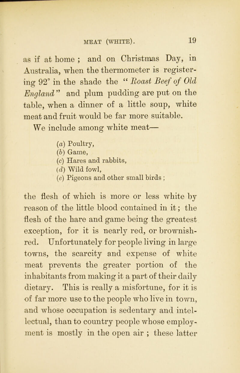 as if at home ; and on Christmas Day, in Australia, when the thermometer is register- ing 92° in the shade the “ Boast Beef of Old England ” and plum pudding are put on the table, when a dinner of a little soup, white meat and fruit would be far more suitable. We include among white meat— (a) Poultry, (b) Game, (c) Hares and rabbits, (cl) Wild fowl, (e) Pigeons and other small birds ; the flesh of which is more or less white by reason of the little blood contained in it; the flesh of the hare and game being the greatest exception, for it is nearly red, or brownish- red. Unfortunately for people living in large towns, the scarcity and expense of white meat prevents the greater portion of the inhabitants from making it a part of their daily dietary. This is really a misfortune, for it is of far more use to the people who live in town, and whose occupation is sedentary and intel- lectual, than to country people whose employ- ment is mostly in the open air ; these latter