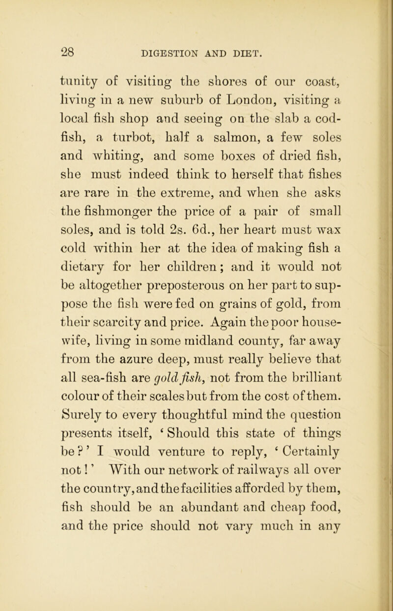 trinity of visiting the shores of our coast, living in a new suburb of London, visiting a local fish shop and seeing on the slab a cod- fish, a turbot, half a salmon, a few soles and whiting, and some boxes of dried fish, she must indeed think to herself that fishes are rare in the extreme, and when she asks the fishmonger the price of a pair of small soles, and is told 2s. 6d., her heart must wax cold within her at the idea of making fish a dietary for her children; and it would not be altogether preposterous on her part to sup- pose the fish were fed on grains of gold, from their scarcity and price. Again the poor house- wife, living in some midland county, far away from the azure deep, must really believe that all sea-fish are goldfish, not from the brilliant colour of their scales but from the cost of them. Surely to every thoughtful mind the question presents itself, c Should this state of things be ? ’ I would venture to reply, 4 Certainly not! ’ With our network of railways all over the country, and the facilities afforded by them, fish should be an abundant and cheap food, and the price should not vary much in any