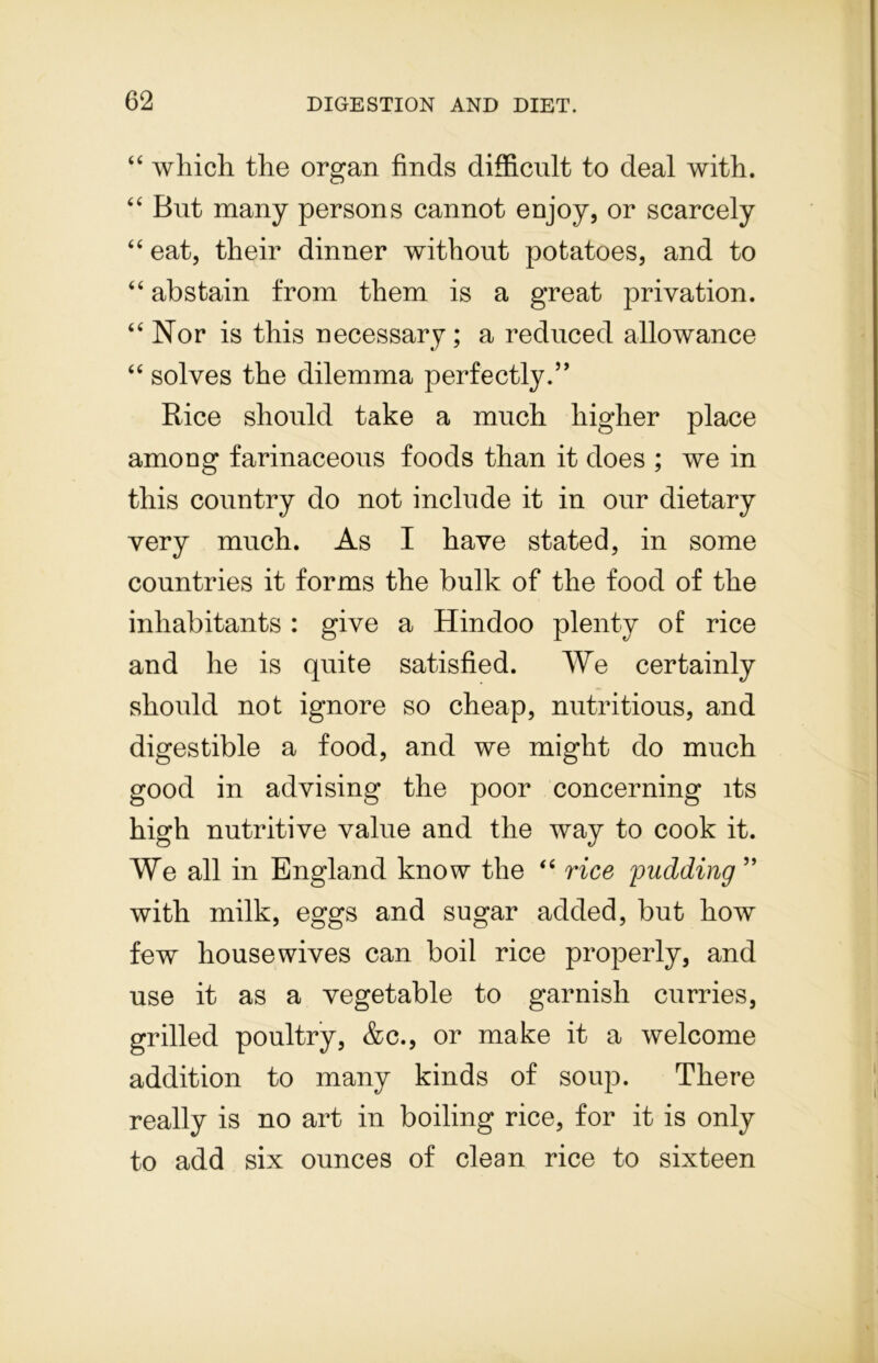 44 which the organ finds difficult to deal with. 44 But many persons cannot enjoy, or scarcely 44 eat, their dinner without potatoes, and to 44 abstain from them is a great privation. 44 Nor is this necessary ; a reduced allowance 44 solves the dilemma perfectly.” Rice should take a much higher place among farinaceous foods than it does ; we in this country do not include it in our dietary very much. As I have stated, in some countries it forms the bulk of the food of the inhabitants : give a Hindoo plenty of rice and he is quite satisfied. We certainly should not ignore so cheap, nutritious, and digestible a food, and we might do much good in advising the poor concerning its high nutritive value and the way to cook it. We all in England know the 44 rice pudding ” with milk, eggs and sugar added, but how few housewives can boil rice properly, and use it as a vegetable to garnish curries, grilled poultry, &c., or make it a welcome addition to many kinds of soup. There really is no art in boiling rice, for it is only to add six ounces of clean rice to sixteen