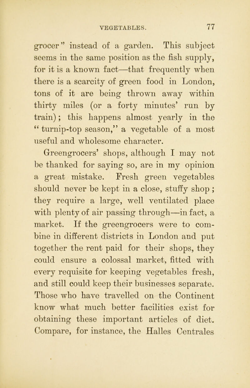 grocer” instead of a garden. This subject seems in the same position as the fish supply, for it is a known fact—that frequently when there is a scarcity of green food in London, tons of it are being thrown away within thirty miles (or a forty minutes’ run by train); this happens almost yearly in the cc turnip-top season,” a vegetable of a most useful and wholesome character. Greengrocers’ shops, although I may not be thanked for saying so, are in my opinion a great mistake. Fresh green vegetables should never be kept in a close, stuffy shop ; they require a large, well ventilated place with plenty of air passing through—in fact, a market. If the greengrocers were to com- bine in different districts in London and put together the rent paid for their shops, they could ensure a colossal market, fitted with every requisite for keeping vegetables fresh, and still could keep their businesses separate. Those who have travelled on the Continent know what much better facilities exist for obtaining these important articles of diet. Compare, for instance, the Halles Centrales