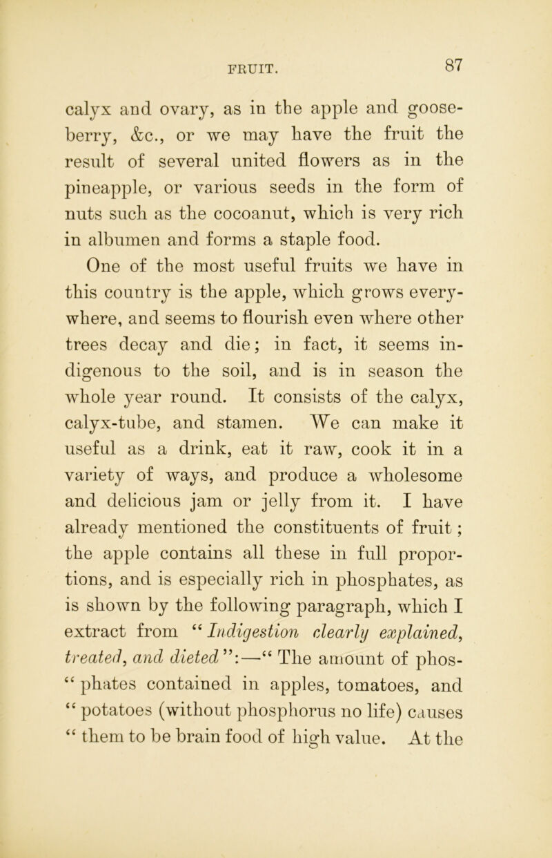 calyx and ovary, as in the apple and goose- berry, &c., or we may have the fruit the result of several united flowers as in the pineapple, or various seeds in the form of nuts such as the cocoanut, which is very rich in albumen and forms a staple food. One of the most useful fruits we have in this country is the apple, which grows every- where, and seems to flourish even where other trees decay and die; in fact, it seems in- digenous to the soil, and is in season the whole year round. It consists of the calyx, calyx-tube, and stamen. We can make it useful as a drink, eat it raw, cook it in a variety of ways, and produce a wholesome and delicious jam or jelly from it. I have already mentioned the constituents of fruit; the apple contains all these in full propor- tions, and is especially rich in phosphates, as is shown by the following paragraph, which I extract from 44 Indigestion dearly explained, treated, and dieted —44 The amount of plios- 44 phates contained in apples, tomatoes, and 44 potatoes (without phosphorus no life) causes 44 them to be brain food of high value. At the