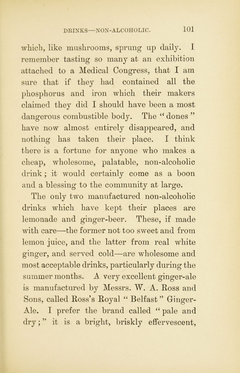 which, like mushrooms, sprung up daily. I remember tasting so many at an exhibition attached to a Medical Congress, that I am sure that if they had contained all the phosphorus and iron which their makers claimed they did I should have been a most dangerous combustible body. The “ dones ” have now almost entirely disappeared, and nothing has taken their place. I think there is a fortune for anyone who makes a cheap, wholesome, palatable, non-alcoholic drink; it would certainly come as a boon and a blessing to the community at large. The only two manufactured non-alcoholic drinks which have kept their places are lemonade and ginger-beer. These, if made with care—the former not too sweet and from lemon juice, and the latter from real white ginger, and served cold—are wholesome and most acceptable drinks, particularly during the summer months. A very excellent ginger-ale is manufactured by Messrs. W. A. Ross and Sons, called Ross’s Royal “ Belfast ” Ginger- Ale. I prefer the brand called “ pale and dry; ” it is a bright, briskly effervescent,
