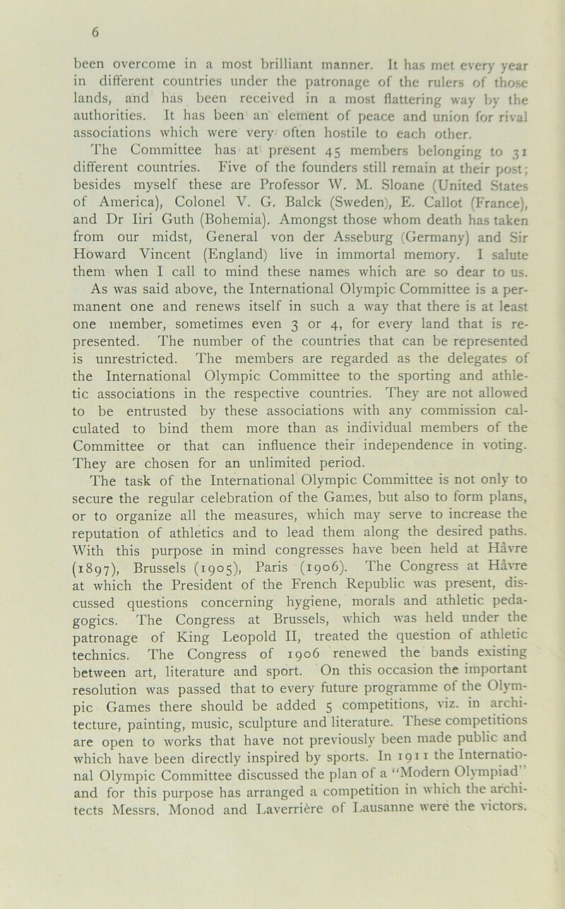 been overcome in a most brilliant manner. It has met every year in different countries under the patronage of the rulers of those lands, and has been received in a most fkttering way by the authorities. It has been an element of peace and union for rival associations which were very offen hostile to each other. The Committee has at present 45 members belonging to 31 different countries. Five of the founders still remain at their post; besides myself these are Professor W. M. Sloane (United States of America), Colonel V. G. Balck (Sweden), E. Callot (France), and Dr Iiri Guth (Bohemia). Amongst those whom death has taken from our midst, General von der Asseburg (Germany) and Sir Floward Vincent (England) live in immortal memory. I salute them when I call to mind these names which are so dear to us. As was said above, the International Olympic Committee is a per- manent one and renews itself in such a way that there is at least one member, sometimes even 3 or 4, for every land that is re- presented. The number of the countries that can be represented is unrestricted. The members are regarded as the delegates of the International Olympic Committee to the sporting and athle- tic associations in the respective countries. They are not allowed to be entrusted by these associations with any commission cal- culated to bind them more than as individual members of the Committee or that can influence their independence in voting. They are chosen for an unlimited period. The task of the International Olympic Committee is not only to secure the regulär celebration of the Games, but also to form plans, or to organize all the measures, which may serve to increase the reputation of athletics and to lead them along the desired paths. With this purpose in mind congresses have been held at Havre (1897), Brussels (1905), Paris (1906). The Congress at Havre at which the President of the French Republic was present, dis- cussed questions concerning hygiene, morals and athletic peda- gogics. The Congress at Brussels, which was held under the patronage of King Leopold II, treated the question of athletic technics. The Congress of 1906 renewed the bands existing between art, literature and sport. On this occasion the important resolution was passed that to every future programme of the Olym- pic Games there should be added 5 competitions, viz. in archi- tecture, painting, music, sculpture and literature. T hese competitions are open to works that have not previously been made public and which have been directly inspired by sports. In igii the Internatio- nal Olympic Committee discussed the plan of a “Modern Olympiad and for this purpose has arranged a competition in which the archi- tects Messrs. Monod and Laverri^re of Lausanne were the victors.