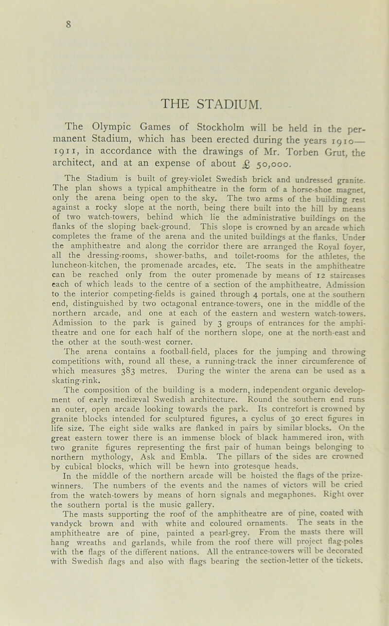 THE STADIUM. The Olympic Games of Stockholm will be held in the per- manent Stadium, which has been erected during the years 1910 1911, in accordance with the drawings of Mr. Torben Grut, the architect, and at an expense of about £ 50,000. The Stadium is built of grey-violet Swedish brick and undressed granite. The plan shows a typical amphitheatre in the form of a horse-shoe magnet, only the arena being open to the sky. The two arms of the building rest against a rocky slope at the north, being there built into the hill by means of two watch-towers, behind which lie the administrative buildings on the flanks of the sloping back-ground. This slope is crowned by an arcade which completes the frame of the arena and the United buildings at the flanks. Under the amphitheatre and along the corridor there are arranged the Royal foyer, all the dressing-rooms, shower-baths, and toilet-rooms for the athletes, the luncheon-kitchen, the promenade arcades, etc. The seats in the amphitheatre can be reached only from the outer promenade by means of 12 staircases each of which leads to the centre of a section of the amphitheatre. Admission to the interior competing-fields is gained through 4 portals, one at the Southern end, distinguished by two octagonal entrance-towers, one in the middle of the northern arcade, and one at each of the eastern and Western watch-towers. Admission to the park is gained by 3 groups of entrances for the amphi- theatre and one for each half of the northern slope, one at the north-east and the other at the south-west corner. The arena contains a football-field, places for the jumping and throwing competitions with, round all these, a running-track the inner circumference of which measures 383 metres. During the winter the arena can be used as a skating-rink. The composition of the building is a modern, independent organic develop- ment of early mediseval Swedish architecture. Round the Southern end runs an outer, open arcade looking towards the park. Its contrefort is crowned by granite blocks intended for sculptured figures, a cyclus of 30 erect figures in life size. The eight side walks are flanked in pairs by similar blocks. On the great eastern tower there is an immense block of black hammered iron, with two granite figures representing the first pair of human beings belonging to northern mythology, Ask and Embla. The pillars of the sides are crowned by cubical blocks, which will be hewn into grotesque heads. In the middle of the northern arcade will be hoisted the flags of the prize- winners. The numbers of the events and the names of victors will be cried from the watch-towers by means of horn signals and megaphones. Right over the Southern portal is the music gallery. The masts supporting the roof of the amphitheatre are of pine, coated with vandyck brown and with white and coloured Ornaments. The seats in the amphitheatre are of pine, painted a pearl-grey. From the masts there will hang wreaths and garlands, while from the roof there will project flag-poles with the flags of the different nations. All the entrance-towers will be decorated with Swedish flags and also with flags bearing the section-letter of the tickets.