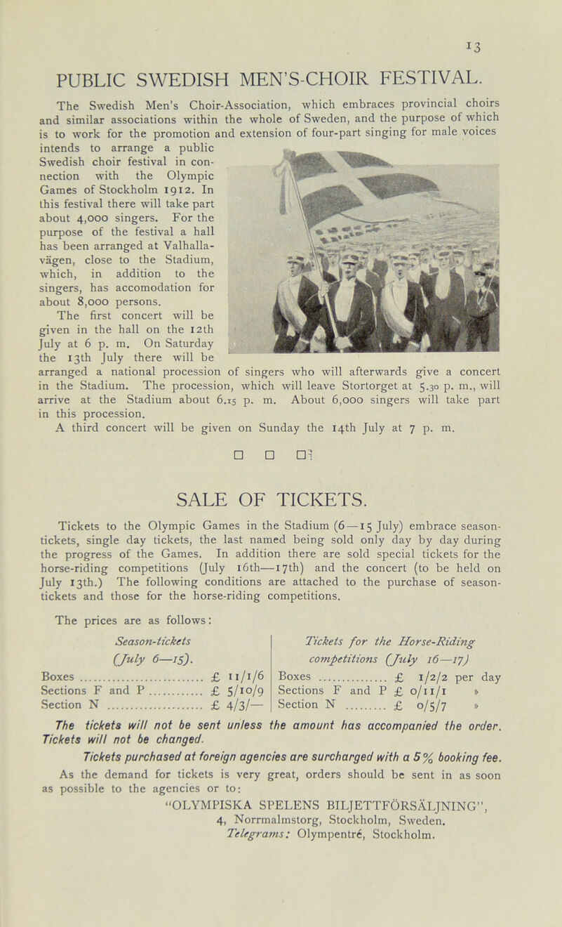 PUBLIC SWEDISH MEN’S-CHOIR FESTIVAL. The Swedish Men’s Choir-Association, which embraces provincial choirs and similar associations within the whole of Sweden, and the purpose of which is to work for the promotion and extension of four-part singing for male voices intends to arrange a public Swedish choir festival in Con- nection with the Olympic Games of Stockholm 1912. In Ihis festival there will take part about 4,000 singers. For the purpose of the festival a hall has been arranged at Valhalla- vägen, close to the Stadium, which, in addition to the singers, has accomodation for about 8,000 persons. The first concert will be given in the hall on the I2th July at 6 p. m. On Saturday the 13U1 July there will be arranged a national procession of singers who will afterwards give a concert in the Stadium. The procession, which will leave Stortorget at 5.30 p. m., will arrive at the Stadium about 6.15 p. m. About 6,000 singers will take part in this procession. A third concert will be given on Sunday the I4th July at 7 p. m. □ □ □! SALE OF TICKETS. Tickets to the Olympic Games in the Stadium (6 —15 July) embrace season- tickets, single day tickets, the last named being sold only day by day during the progress of the Games. In addition there are sold special tickets for the horse-riding competitions (July löth—I7th) and the concert (to be held on July ißth.) The following conditions are attached to the purchase of season- tickets and those for the horse-riding competitions. The prices are as follows: Season-tickets (July 6—15). Boxes £ 11/1/6 Sections F and P £ 5/1 °/9 Section N £ 4/3/— Tickets for the Horse-Riding competitions (July 16—17) Boxes £ 1/2/2 per day Sections F and P £ 0/11/1 » Section N £ 0/5/7 » The tickets will not be sent unless the amount has accompanied the order. Tickets will not be changed. Tickets purchased at foreign agencies are surcharged with a 5% booking fee. As the demand for tickets is very great, Orders should be sent in as soon as possible to the agencies or to: “OLYMPISKA SPELENS BILJETTFÖRSÄLJNING”, 4, Norrmalmstorg, Stockholm, Sweden. Telegrams: Olympentre, Stockholm.