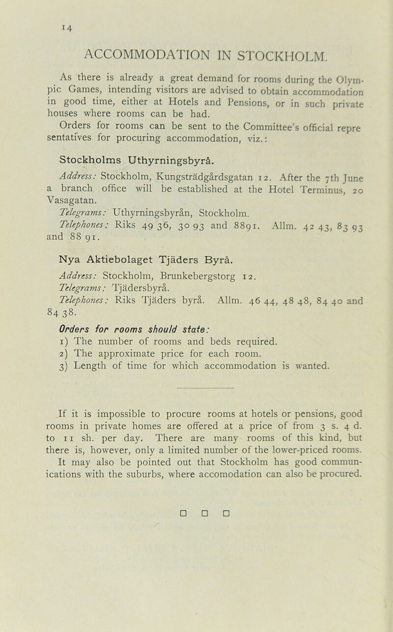 ACCOMMODATION IN STOCKHOLM. As there is already a great demand for rooms during the Olym- pic Games, intending visitors are advised to obtain accommodation in good time, either at Hotels and Pensions, or in such private houses where rooms can be had. Orders for rooms can be sent to the Committee’s official repre sentatives for procuring accommodation, viz.: Stockholms Uthyrningsbyrä. Address: Stockholm, Kungsträdgärdsgatan 12. After the 7th June a branch Office will be established at the Hotel Terminus, 20 Yasagatan. Telegrams: Uthyrningsbyrän, Stockholm. Telephones: Riks 4936, 3093 and 8891. Allm. 42 43, 83 93 and 8891. Nya Aktiebolaget Tjäders Byrä. Address: Stockholm, Brunkebergstorg 12. Telegrams: Tjädersbyrä. Telephones: Riks Tjäders byrä. Allm. 46 44, 48 48, 84 40 and 84 38. Orders for rooms shoutd state: 1) The number of rooms and beds required. 2) The approximate price for each room. 3) Length of time for which accommodation is wanted. If it is impossible to procure rooms at hotels or pensions, good rooms in private homes are offered at a price of from 3 s. 4 d. to 11 sh. per day. There are many rooms of this kind, but there is, however, only a limited number of the lower-priced rooms. It may also be pointed out that Stockholm has good Commun- ications with the suburbs, where accomodation can also be procured. A □ □ □