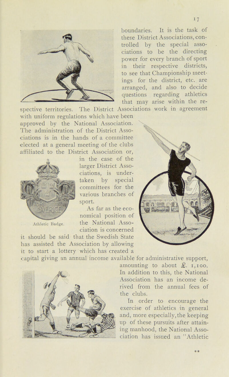boundaries. It is the task of these District Associations, con- trolled by the special asso- ciations to be the directing power for every branch of sport in their respective districts, to see that Championship ineet- ings for the district, etc. are arranged, and also to decide questions regarding athletics that may arise within the re- spective territories. The District Associations work in agreement with uniform regulations which have been approved by the National Association. The administration of the District Asso- ciations is in the hands of a committee elected at a general meeting of the clubs affiliated to the District Association or, in the case of the larger District Asso- ciations, is under- taken by special committees for the various branches of sport. As far as the eco- nomical position of Athietic Badge. the National Asso- ciation is concerned it should be said that the Swedish State has assisted the Association by allowing it to Start a lottery which has created a Capital giving an annual income available for administrative Support, amounting to about £. 1,100. In addition to this, the National Association has an income de- rived from the annual fees of the clubs. In order to encourage the exercise of athletics in general and, more especially,the keeping up of these pursuits after attain- ing manhood, the National Asso- ciation has issued an Athietic **