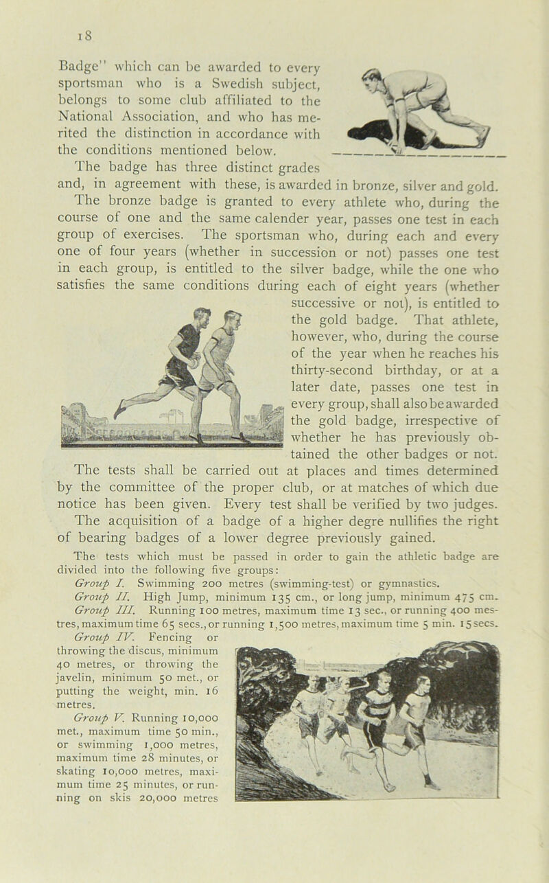 Badge” which can be awarded to every sportsman who is a Swedish subject, belongs to some club affiliated to the National Association, and who has me- rited the distinction in accordance with the conditions mentioned below. The badge has three distinct grades and, in agreement with these, is awarded in bronze, silver and gold. The bronze badge is granted to every athlete who, during the course of one and the same calender year, passes one test in each group of exercises. The sportsman who, during each and every one of four years (whether in succession or not) passes one test in each group, is entitled to the silver badge, while the one who satisfies the same conditions during each of eight years (whether successive or not), is entitled to the gold badge. That athlete, however, who, during the course of the year when he reaches his thirty-second birthday, or at a later date, passes one test in every group, shall also be awarded the gold badge, irrespective of whether he has previously ob- tained the other badges or not. The tests shall be carried out at places and times determined by the committee of the proper club, or at matches of which due notice has been given. Every test shall be verified by two judges. The acquisition of a badge of a higher degre nullifies the right of bearing badges of a lower degree previously gained. The tests which must be passed in Order to gain the athletic badge are divided into the following five groups: Group I. Swimming 200 metres (swimming-test) or gymnastics. Group II. High Jump, minimum 135 cm., or long jump, minimum 475 cm. Group III. Running 100 metres, maximum time 13 sec., orrunning 400 mes- tres, maximum time 65 secs.,or running 1,500 metres,maximum time 5 min. I5secs. Group IV. Fencing or throwing the discus, minimum 40 metres, or throwing the javelin, minimum 50 met., or putting the weight, min. 16 metres. Group V. Running 10,000 met., maximum time 50 min., or swimming 1,000 metres, maximum time 2S minutes, or skating 10,000 metres, maxi- mum time 25 minutes, orrun- ning on skis 20,000 metres
