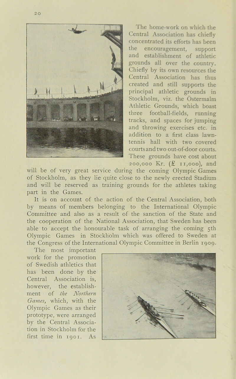 The home-work on which the Central Association has chiefiy concentrated its efiforts has been the encouragement, support and establishment of athletic grounds all over the country. Chiefiy by its own resources the Central Association has thus created and still supports the Principal athletic grounds in Stockholm, viz. the Östermalm Athletic Grounds, which boast three football-fields, running tracks, and spaces for jumping and throwing exercises etc. in addition to a first dass lawn- tennis hall with two covered courts and two out-of-door courts. These grounds have cost about 200,000 Kr. (£ n,ooo), and will be of very great service during the coming Olympic Games of Stockholm, as they lie quite close to the newly erected Stadium and will be reserved as training grounds for the athletes taking part in the Games. It is on account of the action of the Central Association, both by means of members belonging to the International Olympic Committee and also as a result of the sanction of the State and the Cooperation of the National Association, that Sweden has been able to accept the honourable task of arranging the coming 5th Olympic Games in Stockholm which was offered to Sweden at the Congress of the International Olympic Committee in Berlin 1909. The most important work for the promotion of Swedish athletics that has been done by the Central Association is, however, the establish- ment of the Northern Games, which, with the Olympic Games as their Prototype, were arranged by the Central Associa- tion in Stockholm for the first time in 1901. As __
