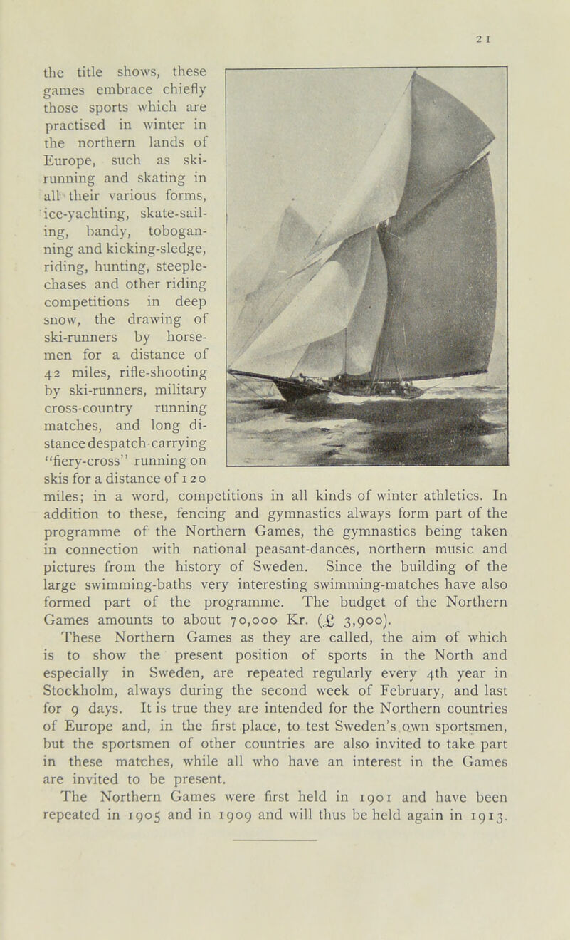 the title shows, these games embrace chiefly those sports which are practised in winter in the northern lands of Europe, such as ski- running and skating in all their various forms, ice-yachting, skate-sail- ing, bandy, tobogan- ning and kicking-sledge, riding, hunting, steeple- chases and other riding competitions in deep snow, the drawing of ski-runners by horse- men for a distance of 42 miles, rifle-shooting by ski-runners, military cross-country running matches, and long di- stance despatch-carrying “fiery-cross” running on skis for a distance of 120 miles; in a word, competitions in all kinds of winter athletics. In addition to these, fencing and gymnastics always form part of the Programme of the Northern Games, the gymnastics being taken in connection with national peasant-dances, northern music and pictures from the history of Sweden. Since the building of the large swimming-baths very interesting swimming-matches have also formed part of the programme. The budget of the Northern Games amounts to about 70,000 Kr. (Jg 3,900). These Northern Games as they are called, the aim of which is to show the present position of sports in the North and especially in Sweden, are repeated regularly every 4th year in Stockholm, always during the second week of February, and last for 9 days. It is true they are intended for the Northern countries of Europe and, in the first place, to test Sweden’s own sportsmen, but the sportsmen of other countries are also invited to take part in these matches, while all who have an interest in the Games are invited to be present. The Northern Games were first held in 1901 and have been repeated in 1905 and in 1909 and will thus be held again in 1913.