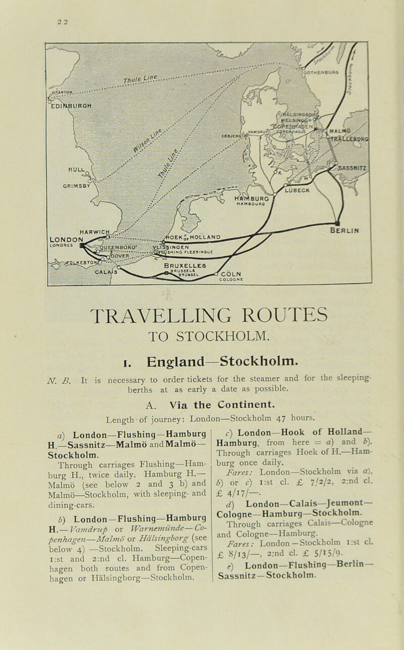 TRAVELLING ROUTES TO STOCKHOLM. i. England—Stockholm. N. B. It is necessary to order tickets for the Steamer and for the sleeping- berths at as early a date as possible. A. Via the Continent. Length of journey: London—Stockholm 47 hours. a) London—Flushing—Hamburg H.—Sassnitz—Malmö and Malmö— Stockholm. Through carriages Flushing—Ham- burg H., twice daily. Hamburg H.— Malmö (see below 2 and 3 b) and Malmö—Stockholm, with sleeping- and dining-cars. V) London —Flushing—Hamburg H.— Vamdrup or Warnemünde—Co- penhagen—Malmö or Hälsingborg (see below 4) —Stockholm. Sleeping-cars i:st and 2:nd cl. Hamburg—Copen- hagen both routes and from Copen- hagen or Hälsingborg—Stockholm. c) London—Hook of Holland— Hamburg, from here = a) and b). Through carriages Hoek of H.—Ham- burg once daily. Fares: London—Stockholm via o), b) or c) i:st cl. £ 7/2/2, 2:nd cl. £ 4/i7/—- d) London—Calais—Jeumont— Cologne—Hamburg—Stockholm. Through carriages Calais—Cologne and Cologne—Hamburg. Fares: London—Stockholm I:st cl. £ 8/13/—, 2:nd cl. £ 5/15/9- e) London—Flushing—Berlin- Sassnitz—Stockholm.