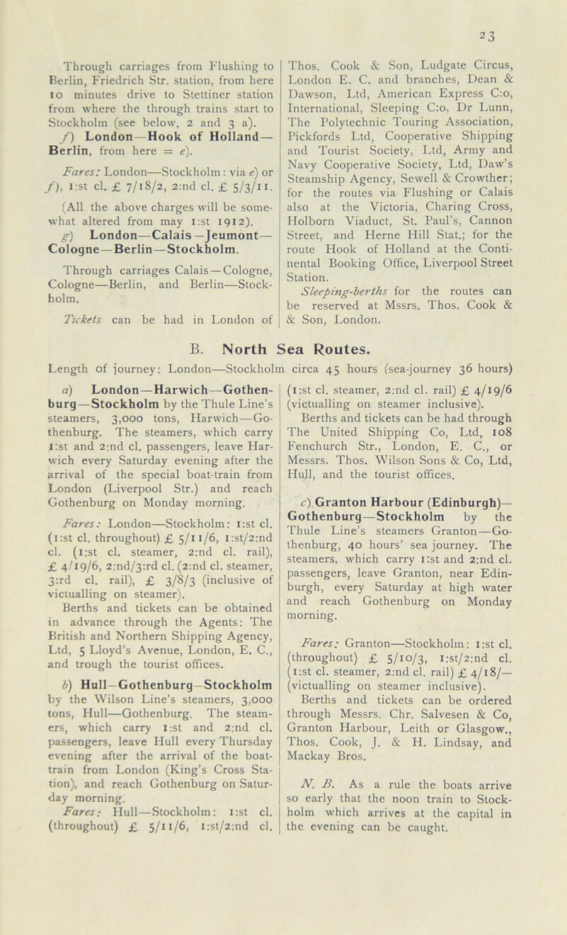 Through carriages from Flushing to Berlin, Friedrich Str. Station, from here io minutes drive to Stettiner Station from where the through trains Start to Stockholm (see below, 2 and 3 a). f) London—Hook of Holland— Berlin, from here = <?). Farcs: London—Stockholm : via e) or f), i:st cl. £ 7/18/2, 2:nd cl. £ 5/3/11. (All the above charges will be some- what altered from may i:st 1912). g) London—Calais—Jeumont— Cologne —Berlin—Stockholm. Through carriages Calais — Cologne, Cologne—Berlin, and Berlin—Stock- holm. Tickets can be had in London of Thos. Cook & Son, Ludgate Circus, London E. C. and branches, Dean & Dawson, Ltd, American Express C:o, International, Sleeping C:o, Dr Lunn, The Polytechnic Touring Association, Pickfords Ltd, Cooperative Shipping and Tourist Society, Ltd, Army and Navy Cooperative Society, Ltd, Daw’s Steamship Agency, Sewell & Crowther; for the routes via Flushing or Calais also at the Victoria, Charing Cross, Holborn Viaduct, St. Paul’s, Cannon Street, and Herne Hill Stat.; for the route Hook of Holland at the Conti- nental Booking Office, Liverpool Street Station. Sleeping-berths for the routes can be reserved at Mssrs. Thos. Cook & & Son, London. B. North Sea Routes. Length of iourney: London—Stockholm circa 45 hours (sea-journey 36 hours) a) London —Harwich—Gothen- burg—Stockholm by the Thule Line's steamers, 3,000 tons, Harwich—Go- thenburg. The steamers, which carry i:st and 2:nd cl. passengers, leave Har- wich every Saturday evening after the arrival of the special boat-train from London (Liverpool Str.) and reach Gothenburg on Monday morning. Fares: London—Stockholm: i:st cl. (i:st cl. throughout) £ 5/11/6, i:st/2:nd cl. (i:st cl. Steamer, 2:nd cl. rail), £ 4/19/6, 2:nd/3:rd cl. (2:nd cl. Steamer, 3:rd cl. rail), £ 3/8/3 (inclusive of victualling on Steamer). Berths and tickets can be obtained in advance through the Agents: The British and Northern Shipping Agency, Ltd, 5 Lloyd’s Avenue, London, E. C., and trough the tourist Offices. b) Hüll—Gothenburg—Stockholm by the Wilson Line’s steamers, 3,000 tons, Hüll—Gothenburg. The steam- ers, which carry i:st and 2:nd cl. passengers, leave IIull every Thursday evening after the arrival of the boat- train from London (King’s Cross Sta- tion), and reach Gothenburg on Satur- day morning. Fares; IIull—Stockholm: i:st cl. (throughout) £ 5/11/6, i:st/2:nd cl. (l:st cl. Steamer, 2:nd cl. rail) £ 4/19/6 (victualling on Steamer inclusive). Berths and tickets can be had through The United Shipping Co, Ltd, 108 Fenchurch Str., London, E. C., or Messrs. Thos. Wilson Sons & Co, Ltd, Hüll, and the tourist Offices. c) Granton Harbour (Edinburgh)— Gothenburg—Stockholm by the Thule Line’s steamers Granton—Go- thenburg, 40 hours’ sea journey. The steamers, which carry i:st and 2:nd cl. passengers, leave Granton, near Edin- burgh, every Saturday at high water and reach Gothenburg on Monday morning. Fares: Granton—Stockholm: i:st cl. (throughout) £ 5/10/3, i:st/2:nd cl. (i:st cl. Steamer, 2:nd cl. rail) £ 4/18/— (victualling on Steamer inclusive). Berths and tickets can be ordered through Messrs. Chr. Salvesen & Co, Granton Harbour, Leith or Glasgow., Thos. Cook, J. & FI. Lindsay, and Mackay Bros. N. B. As a rule the boats arrive so early that the noon train to Stock- holm which arrives at the Capital in the evening can be caught.