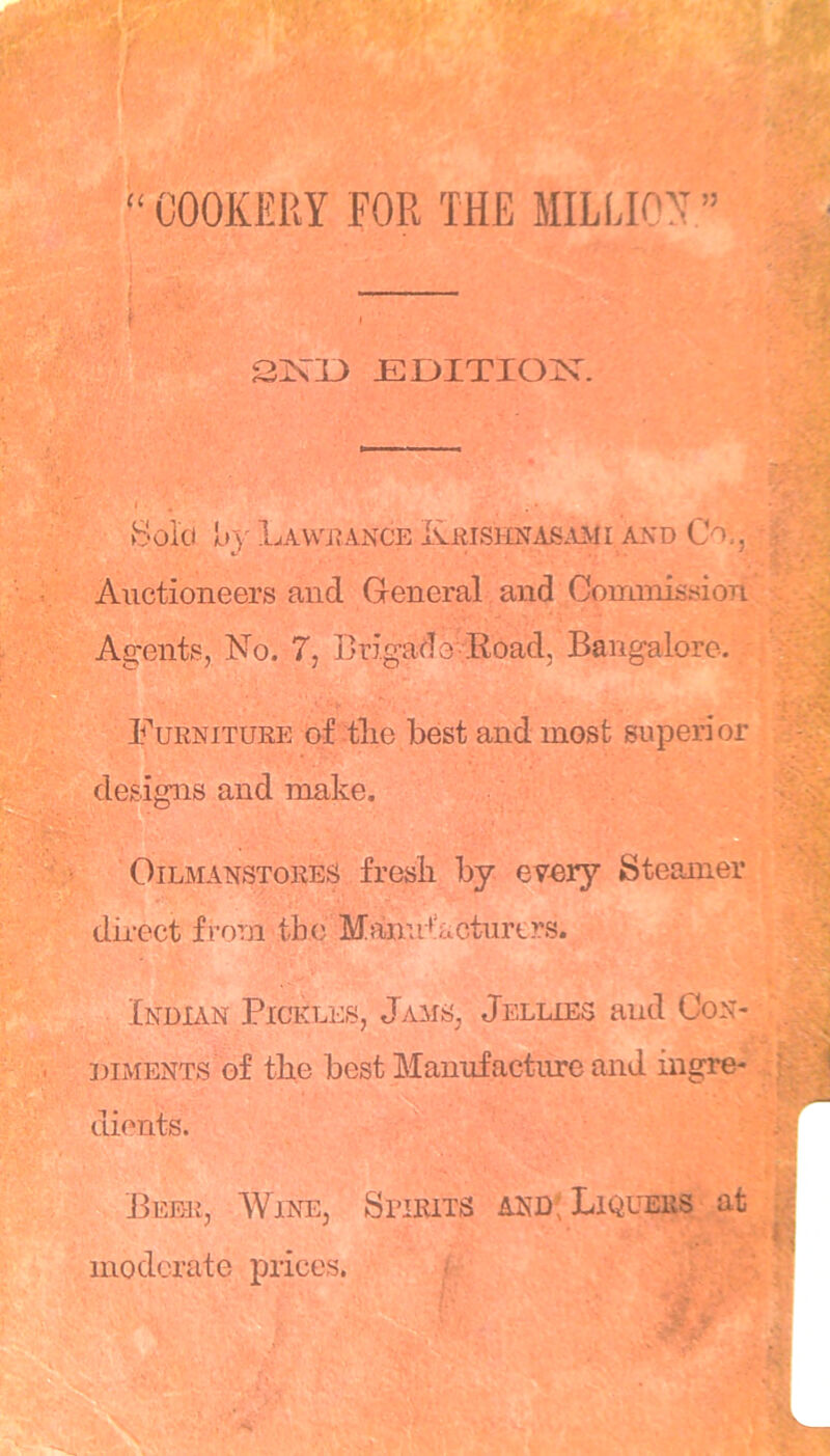 “ COOKERY FOR THE MILLION ” f I SjSTD JEDITIOjN^. Bold H»}' Lawjtance Keisimasmii and Co,, Auctioneers and General and Commission Agents, No. 7, Brigade- Road, Bangalore, Furniture of tlie best and most superior designs and make. B OiLMANSTORES fresb by evDry Steamer dii-ect from the Manu+!£,cturt?:s. Indian Pickles, Jams, Jellies and Con- diments of the best Manufacture and ingre- dients. Bee-r, Wine, Spirits and; Liquers at moderate prices. -
