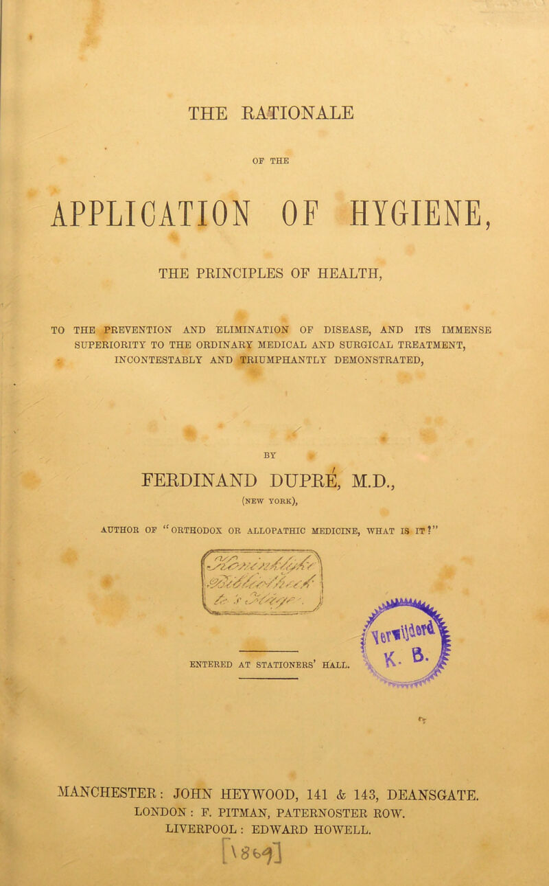 THE KATIONALE OF THE APPLICATION OF HYGIENE, THE PRINCIPLES OF HEALTH, TO THE PEBVENTION AND ELIMINATION OP DISEASE, AND ITS IMMENSE SUPERIORITY TO THE ORDINARY MEDICAL AND SURGICAL TREATMENT, INCONTESTABLY AND TRIUMPHANTLY DEMONSTRATED, BY FERDINAND DUPRE, M.D., (new YORK), AUTHOE OP “orthodox OE ALLOPATHIC MEDICINE, WHAT IS IT?” MANCHESTER; JOHN HEYWOOD, 141 & 143, DEANSGATE. LONDON : F. PITMAN, PATERNOSTER ROW. LIVERPOOL : EDWARD HOWELL,