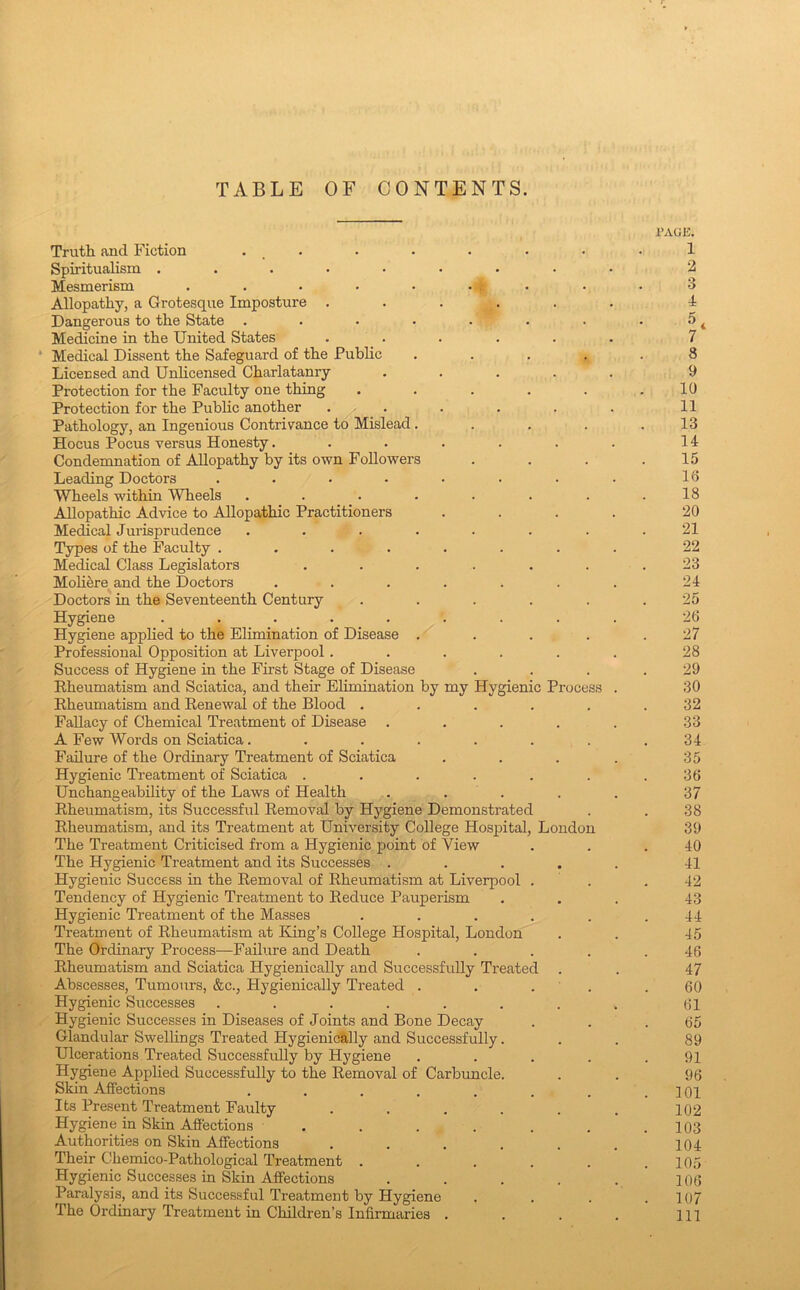 TABLE OF CONTENTS. Truth and Fiction , _ . Spiritualism Mesmerism . . • • • ■ t Allopathy, a Grotesque Imposture . Dangerous to the State ..... Medicine in the United States Medical Dissent the Safeguard of the Public Licecsed and Unlicensed Charlatanry Protection for the Faculty one thing Protection for the Public another . . Pathology, an Ingenious Contrivance to Mislead. Hocus Pocus versus Honesty.... Condemnation of Allopathy by its own Followers Leading Doctors ..... Wheels within Wheels ..... Allopathic Advice to Allopathic Practitioners ffygienic Process Medical Jurisprudence .... Types of the Faculty .... Medical Class Legislators Moh^re and the Doctors Doctors in the Seventeenth Century Hygiene ..... Hygiene applied to the Elimination of Disease . Professional Opposition at Liverpool. Success of Hygiene in the First Stage of Disease Eheumatism and Sciatica, and their Elimination by my Kheumatism and Eenewal of the Blood . Fallacy of Chemical Treatment of Disease A Few Words on Sciatica.... Failure of the Ordinary Treatment of Sciatica Hygienic Treatment of Sciatica . Unchangeahility of the Laws of Health . . . Eheumatism, its Successful Eemoval by Hygiene Demonstratec Eheumatism, and its Treatment at University College Hospital The Treatment Criticised from a Hygienic point of View The Hygienic Treatment and its Successes . Hygienic Success in the Eemoval of Eheumatism at Liverpool Tendency of Hygienic Treatment to Eeduce Pauperism Hygienic Treatment of the Masses Treatment of Eheumatism at King’s College Hospital, London The Ordinary Process—Failure and Death Eheumatism and Sciatica Hygienically and Successfully Treated Abscesses, Tumours, &c., Hygienically Treated . Hygienic Successes ...... Hygienic Successes in Diseases of Joints and Bone Decay Glandular Swellings Treated Hygienically and Successfully. Ulcerations Treated Successfully by Hygiene Hygiene Applied Successfully to the Eemoval of Carbuncle, Skin Affections .... London Its Present Treatment Faulty Hygiene in Skin Aiiections . Authorities on Skin Affections Their Chemico-Pathological Treatment . Hygienic Successes in Skin Affections Paralysis, and its Successful Treatment by Hygiene The Ordinary Treatment in Children’s Infirmaries . rAOK. 1 2 3 4 8 9 10 11 13 14 15 16 18 20 21 22 23 24 25 26 27 28 29 30 32 33 34 35 36 37 38 39 40 41 42 43 44 45 46 47 60 61 65 89 91 96 101 102 103 104 105 106 107