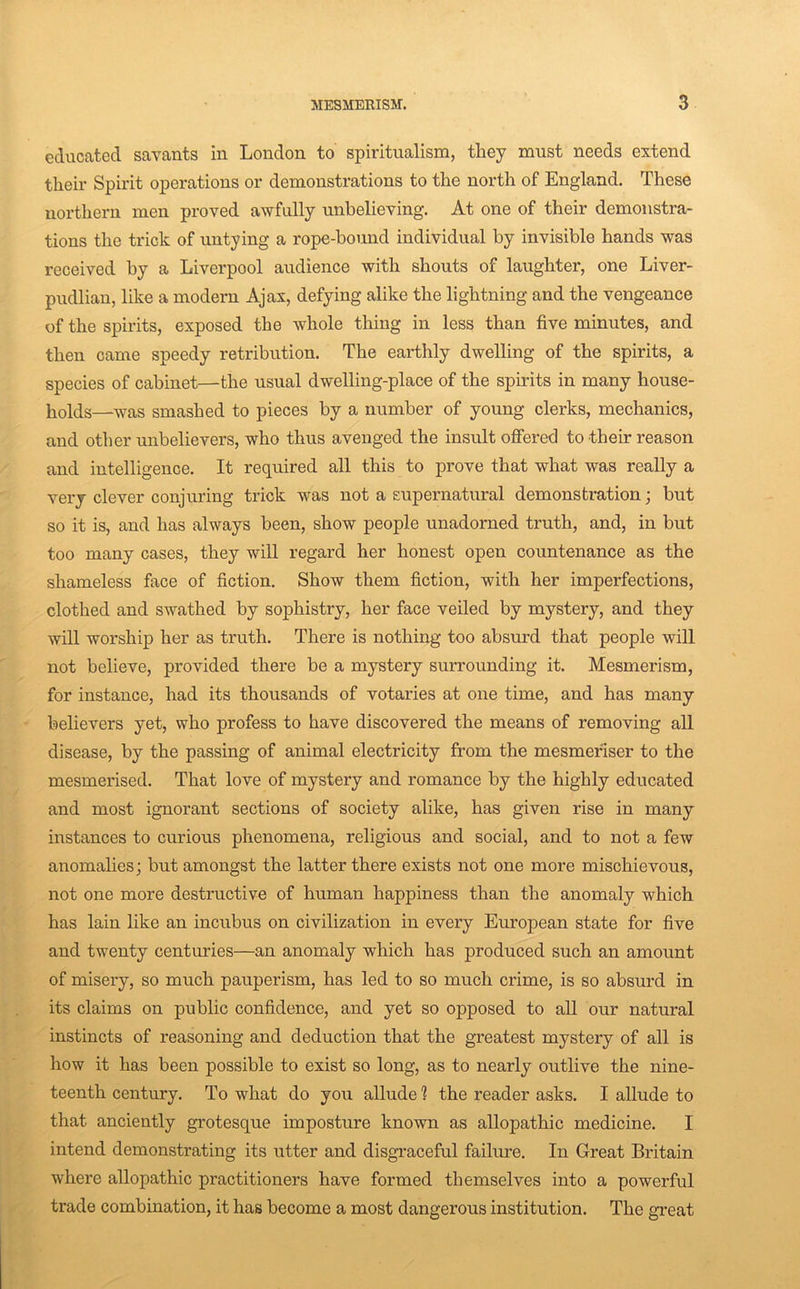 educated savants in London to spiritualism, they must needs extend their Spirit operations or demonstrations to the north of England. These northern men proved awfully unbelieving. At one of their demonstra- tions the trick of untying a rope-bound individual by invisible hands was received by a Liverpool audience with shouts of laughter, one Liver- pudlian, like a modern Ajax, defying alike the lightning and the vengeance of the spirits, exposed the whole thing in less than five minutes, and then came speedy retribution. The earthly dwelling of the spirits, a species of cabinet—the usual dwelling-place of the spirits in many house- holds—was smashed to pieces by a number of young clerks, mechanics, and other unbelievers, who thus avenged the insult offered to their reason and intelligence. It required all this to prove that what was really a very clever conjuring trick was not a supernatural demonstration; but so it is, and has always been, show people unadorned truth, and, in but too many cases, they will regard her honest open countenance as the shameless face of fiction. Show them fiction, with her imperfections, clothed and swathed by sophistry, her face veiled by mystery, and they will worship her as truth. There is nothing too absurd that people will not believe, provided there be a mystery surrounding it. Mesmerism, for instance, had its thousands of votaries at one time, and has many believers yet, who profess to have discovered the means of removing all disease, by the passing of animal electricity from the mesmefiser to the mesmerised. That love of mystery and romance by the highly educated and most ignorant sections of society alike, has given rise in many instances to curious phenomena, religious and social, and to not a few anomalies; but amongst the latter there exists not one more misehievous, not one more destructive of human happiness than the anomaly which has lain like an incubus on civilization in every European state for five and twenty centuries—an anomaly which has produced such an amount of misery, so much pauperism, has led to so much crime, is so absurd in its claims on public confidence, and yet so opposed to all our natural instincts of reasoning and deduction that the greatest mystery of all is how it has been possible to exist so long, as to nearly outlive the nine- teenth century. To what do you allude ? the reader asks. I allude to that anciently grotesque imposture known as allopathic medicine. I intend demonstrating its utter and disgraceful failm’e. In Great Britain where allopathic practitioners have formed themselves into a powerful trade combination, it has become a most dangerous institution. The great