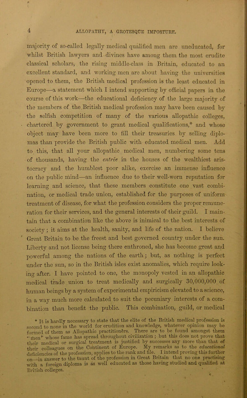 ALLOPATHY, A GROTESQtTE IMPOSTURE. majority of so-callod legally medical qualified men are uneducated, for whilst British lawyers and divines have among them the most erudite classical scholars, the rising middle-class in Britain, educated to an excellent standard, and woidcing men are about having the universities opened to them, the British medical profession is the least educated in Europe—a statement which I intend supporting by official papers in the course of this work—the educational deficiency of the large majority of the members of the, British medical profession may have been caused by the selfish competition of many of the various allopathic colleges, chartered by government to grant medical qualifications,* and whoso object may have been more to fill their treasuries by selling diplo- mas than provide the British public with educated medical men. Add to this, that all your allopathic medical men, numbering some tens of thousands, having the entree in the houses of the wealthiest aris- tocracy and the humblest poor alike, exercise an immense influence on the public mind—an influence due to their well-worn reputation for learning and science, that these members constitute one vast combi- nation, or medical trade union, established for the purposes of uniform treatment of disease, for what the profession considers the proper remune- ration for their services, and the general interests of their guild. I main- tain that a combination like the above is inimical to the best interests of society; it aims at the health, sanity, and life of the nation. I believe Great Britain to be the freest and best governed country under the sun. Liberty and not license being there enthroned, she has become great and powerful among the nations of the earth; but, as nothing is perfect under the sun, so in the British isles exist anomalies, which require look- ing after. I have pointed to one, the monopoly vested in an allopathic medical trade union to treat medically and surgically 30,000,000 of human beings by a system of experimental empiricism elevated to a science, in a way much more calculated to suit the pecuniary interests of a com- bination than benefit the public. This combination, guild, or medical * It is hardly necessary to state that the elite of the British medical profession is second to none in the world for erudition and knowledge, whatever opinion may be formed of them as Allopathic practitioners. There are to he found amongst them “ ihen” whose fame has spread throughout civilization ; but this does not prove that their medical or surgical treatment is justified by successes any more than that of their colleagues on the Continent of Europe. My remarks as to the educational deficiencies oi the profession, applies to the rank and file. I intend provuig this further on—in answer to the taunt of the profession in Great Britain that no one practising with a foreign diploma is as well educated as those having studied and qualified at British colleges.