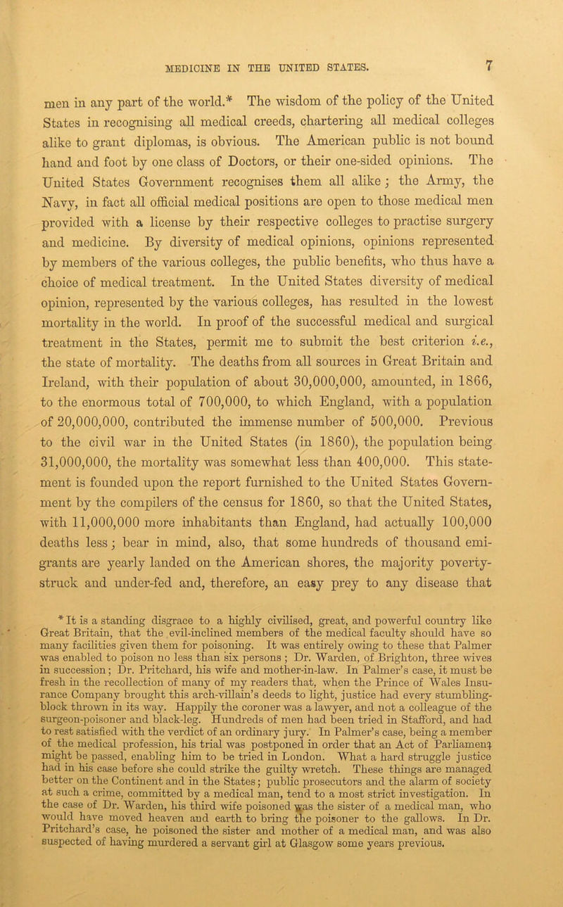 men in any part of the world.* The wisdom of the policy of the United States in recognising all medical creeds, chartering aU medical colleges alike to grant diplomas, is obvious. The American public is not bound hand and foot by one class of Doctors, or their one-sided opinions. The United States Government recognises them all alike j the Army, the Navy, in fact all official medical positions are open to those medical men provided with a license by their respective colleges to practise surgery and medicine. By diversity of medical opinions, opinions represented by members of the various colleges, the public benefits, who thus have a choice of medical treatment. In the United States diversity of medical opinion, represented by the various colleges, has resulted in the lowest mortality in the world. In proof of the successful medical and surgical treatment in the States, permit me to submit the best criterion i.e., the state of mortality. The deaths from all sources in Great Britain and Ireland, with their population of about 30,000,000, amounted, in 1866, to the enormous total of 700,000, to which England, with a population of 20,000,000, contributed the immense number of 500,000, Previous to the civil war in the United States (in 1860), the population being 31,000,000, the mortality was somewhat less than 400,000. This state- ment is founded upon the report furnished to the United States Govern- ment by the compilers of the census for 1860, so that the United States, with 11,000,000 more inhabitants than England, had actually 100,000 deaths less j bear in mind, also, that some hundreds of thousand emi- grants are yearly landed on the American shores, the majority poverty- struck and under-fed and, therefore, an easy prey to any disease that * It is a standing disgrace to a highly civilised, great, and powerful country like Great Britain, that the evil-inclined members of the medical faculty should have so many facilities given them for poisoning. It was entirely owing to these that Palmer was enabled to poison no less than six persons ; Dr. Warden, of Brighton, three wives in succession; Dr. Pritchard, his wife and mother-in-law. In Palmer’s case, it must be fresh in the recollection of many of my readers that, when the Prince of Wales Insu- rance Company brought this arch-villain’s deeds to light, justice had every stumbling- block thrown in its way. Happily the coroner was a lawyer, and not a colleague of the surgeon-poisoner and black-leg. Hundreds of men had been tried in Stafford, and had to rest satisfied with the verdict of an ordinary jury. In Palmer’s case, being a member of the medical profession, his trial was postponed in order that an Act of ParHamenq. might be passed, enabling him to be tried in London. What a hard struggle justice had in his case before she could strike the guilty wretch. These things are managed better on the Continent and in the States; public prosecutors and the alarm of society at such a crime, committed by a medical man, tend to a most strict investigation. In the case of Dr. Warden, his third wife poisoned ]£as the sister of a medical man, who would have moved heaven and earth to bring ffie poisoner to the gallows. In Dr. Pritchard’s case, he poisoned the sister and mother of a medical man, and was also suspected of having murdered a servant girl at Glasgow some years previous.